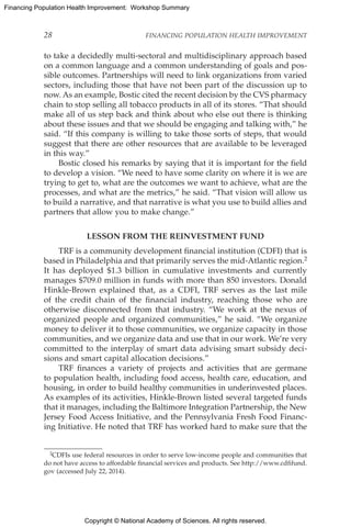 Copyright © National Academy of Sciences. All rights reserved.
Financing Population Health Improvement: Workshop Summary
28	 FINANCING POPULATION HEALTH IMPROVEMENT
to take a decidedly multi-sectoral and multidisciplinary approach based
on a common language and a common understanding of goals and pos-
sible outcomes. Partnerships will need to link organizations from varied
sectors, including those that have not been part of the discussion up to
now. As an example, Bostic cited the recent decision by the CVS pharmacy
chain to stop selling all tobacco products in all of its stores. “That should
make all of us step back and think about who else out there is thinking
about these issues and that we should be engaging and talking with,” he
said. “If this company is willing to take those sorts of steps, that would
suggest that there are other resources that are available to be leveraged
in this way.”
Bostic closed his remarks by saying that it is important for the field
to develop a vision. “We need to have some clarity on where it is we are
trying to get to, what are the outcomes we want to achieve, what are the
processes, and what are the metrics,” he said. “That vision will allow us
to build a narrative, and that narrative is what you use to build allies and
partners that allow you to make change.”
LESSON FROM THE REINVESTMENT FUND
TRF is a community development financial institution (CDFI) that is
based in Philadelphia and that primarily serves the mid-Atlantic region.2
It has deployed $1.3 billion in cumulative investments and currently
manages $709.0 million in funds with more than 850 investors. Donald
Hinkle-Brown explained that, as a CDFI, TRF serves as the last mile
of the credit chain of the financial industry, reaching those who are
otherwise disconnected from that industry. “We work at the nexus of
organized people and organized communities,” he said. “We organize
money to deliver it to those communities, we organize capacity in those
communities, and we organize data and use that in our work. We’re very
committed to the interplay of smart data advising smart subsidy deci-
sions and smart capital allocation decisions.”
TRF finances a variety of projects and activities that are germane
to population health, including food access, health care, education, and
housing, in order to build healthy communities in underinvested places.
As examples of its activities, Hinkle-Brown listed several targeted funds
that it manages, including the Baltimore Integration Partnership, the New
Jersey Food Access Initiative, and the Pennsylvania Fresh Food Financ-
ing Initiative. He noted that TRF has worked hard to make sure that the
2CDFIs use federal resources in order to serve low-income people and communities that
do not have access to affordable financial services and products. See http://www.cdfifund.
gov (accessed July 22, 2014).
 