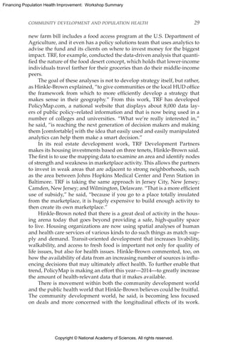 Copyright © National Academy of Sciences. All rights reserved.
Financing Population Health Improvement: Workshop Summary
COMMUNITY DEVELOPMENT AND POPULATION HEALTH	 29
new farm bill includes a food access program at the U.S. Department of
Agriculture, and it even has a policy solutions team that uses analytics to
advise the fund and its clients on where to invest money for the biggest
impact. TRF, for example, conducted the data-driven analysis that quanti-
fied the nature of the food desert concept, which holds that lower-income
individuals travel farther for their groceries than do their middle-income
peers.
The goal of these analyses is not to develop strategy itself, but rather,
as Hinkle-Brown explained, “to give communities or the local HUD office
the framework from which to more efficiently develop a strategy that
makes sense in their geography.” From this work, TRF has developed
PolicyMap.com, a national website that displays about 8,000 data lay-
ers of public policy–related information and that is now being used in a
number of colleges and universities. “What we’re really interested in,”
he said, “is reaching the next generation of decision makers and making
them [comfortable] with the idea that easily used and easily manipulated
analytics can help them make a smart decision.”
In its real estate development work, TRF Development Partners
makes its housing investments based on three tenets, Hinkle-Brown said.
The first is to use the mapping data to examine an area and identify nodes
of strength and weakness in marketplace activity. This allows the partners
to invest in weak areas that are adjacent to strong neighborhoods, such
as the area between Johns Hopkins Medical Center and Penn Station in
Baltimore. TRF is taking the same approach in Jersey City, New Jersey;
Camden, New Jersey; and Wilmington, Delaware. “That is a more efficient
use of subsidy,” he said, “because if you go to a place totally insulated
from the marketplace, it is hugely expensive to build enough activity to
then create its own marketplace.”
Hinkle-Brown noted that there is a great deal of activity in the hous-
ing arena today that goes beyond providing a safe, high-quality space
to live. Housing organizations are now using spatial analyses of human
and health care services of various kinds to do such things as match sup-
ply and demand. Transit-oriented development that increases livability,
walkability, and access to fresh food is important not only for quality of
life issues, but also for health issues. Hinkle-Brown commented, too, on
how the availability of data from an increasing number of sources is influ-
encing decisions that may ultimately affect health. To further enable that
trend, PolicyMap is making an effort this year—2014—to greatly increase
the amount of health-relevant data that it makes available.
There is movement within both the community development world
and the public health world that Hinkle-Brown believes could be fruitful.
The community development world, he said, is becoming less focused
on deals and more concerned with the longitudinal effects of its work.
 