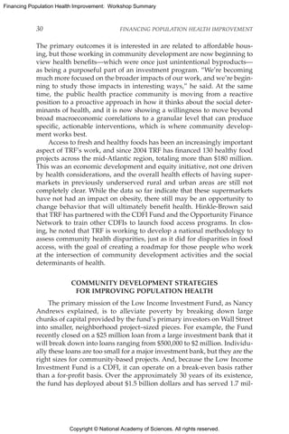 Copyright © National Academy of Sciences. All rights reserved.
Financing Population Health Improvement: Workshop Summary
30	 FINANCING POPULATION HEALTH IMPROVEMENT
The primary outcomes it is interested in are related to affordable hous-
ing, but those working in community development are now beginning to
view health benefits—which were once just unintentional byproducts—
as being a purposeful part of an investment program. “We’re becoming
much more focused on the broader impacts of our work, and we’re begin-
ning to study those impacts in interesting ways,” he said. At the same
time, the public health practice community is moving from a reactive
position to a proactive approach in how it thinks about the social deter-
minants of health, and it is now showing a willingness to move beyond
broad macroeconomic correlations to a granular level that can produce
specific, actionable interventions, which is where community develop-
ment works best.
Access to fresh and healthy foods has been an increasingly important
aspect of TRF’s work, and since 2004 TRF has financed 130 healthy food
projects across the mid-Atlantic region, totaling more than $180 million.
This was an economic development and equity initiative, not one driven
by health considerations, and the overall health effects of having super-
markets in previously underserved rural and urban areas are still not
completely clear. While the data so far indicate that these supermarkets
have not had an impact on obesity, there still may be an opportunity to
change behavior that will ultimately benefit health. Hinkle-Brown said
that TRF has partnered with the CDFI Fund and the Opportunity Finance
Network to train other CDFIs to launch food access programs. In clos-
ing, he noted that TRF is working to develop a national methodology to
assess community health disparities, just as it did for disparities in food
access, with the goal of creating a roadmap for those people who work
at the intersection of community development activities and the social
determinants of health.
COMMUNITY DEVELOPMENT STRATEGIES
FOR IMPROVING POPULATION HEALTH
The primary mission of the Low Income Investment Fund, as Nancy
Andrews explained, is to alleviate poverty by breaking down large
chunks of capital provided by the fund’s primary investors on Wall Street
into smaller, neighborhood project–sized pieces. For example, the Fund
recently closed on a $25 million loan from a large investment bank that it
will break down into loans ranging from $500,000 to $2 million. Individu-
ally these loans are too small for a major investment bank, but they are the
right sizes for community-based projects. And, because the Low Income
Investment Fund is a CDFI, it can operate on a break-even basis rather
than a for-profit basis. Over the approximately 30 years of its existence,
the fund has deployed about $1.5 billion dollars and has served 1.7 mil-
 