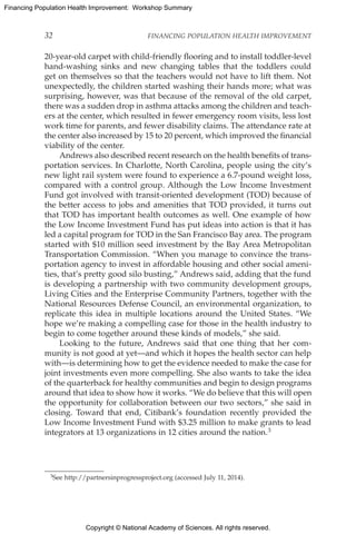 Copyright © National Academy of Sciences. All rights reserved.
Financing Population Health Improvement: Workshop Summary
32	 FINANCING POPULATION HEALTH IMPROVEMENT
20-year-old carpet with child-friendly flooring and to install toddler-level
hand-washing sinks and new changing tables that the toddlers could
get on themselves so that the teachers would not have to lift them. Not
unexpectedly, the children started washing their hands more; what was
surprising, however, was that because of the removal of the old carpet,
there was a sudden drop in asthma attacks among the children and teach-
ers at the center, which resulted in fewer emergency room visits, less lost
work time for parents, and fewer disability claims. The attendance rate at
the center also increased by 15 to 20 percent, which improved the financial
viability of the center.
Andrews also described recent research on the health benefits of trans-
portation services. In Charlotte, North Carolina, people using the city’s
new light rail system were found to experience a 6.7-pound weight loss,
compared with a control group. Although the Low Income Investment
Fund got involved with transit-oriented development (TOD) because of
the better access to jobs and amenities that TOD provided, it turns out
that TOD has important health outcomes as well. One example of how
the Low Income Investment Fund has put ideas into action is that it has
led a capital program for TOD in the San Francisco Bay area. The program
started with $10 million seed investment by the Bay Area Metropolitan
Transportation Commission. “When you manage to convince the trans-
portation agency to invest in affordable housing and other social ameni-
ties, that’s pretty good silo busting,” Andrews said, adding that the fund
is developing a partnership with two community development groups,
Living Cities and the Enterprise Community Partners, together with the
National Resources Defense Council, an environmental organization, to
replicate this idea in multiple locations around the United States. “We
hope we’re making a compelling case for those in the health industry to
begin to come together around these kinds of models,” she said.
Looking to the future, Andrews said that one thing that her com-
munity is not good at yet—and which it hopes the health sector can help
with—is determining how to get the evidence needed to make the case for
joint investments even more compelling. She also wants to take the idea
of the quarterback for healthy communities and begin to design programs
around that idea to show how it works. “We do believe that this will open
the opportunity for collaboration between our two sectors,” she said in
closing. Toward that end, Citibank’s foundation recently provided the
Low Income Investment Fund with $3.25 million to make grants to lead
integrators at 13 organizations in 12 cities around the nation.3
3See http://partnersinprogressproject.org (accessed July 11, 2014).
 