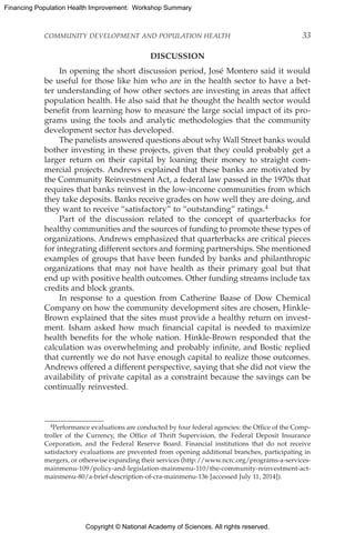 Copyright © National Academy of Sciences. All rights reserved.
Financing Population Health Improvement: Workshop Summary
COMMUNITY DEVELOPMENT AND POPULATION HEALTH	 33
DISCUSSION
In opening the short discussion period, José Montero said it would
be useful for those like him who are in the health sector to have a bet-
ter understanding of how other sectors are investing in areas that affect
population health. He also said that he thought the health sector would
benefit from learning how to measure the large social impact of its pro-
grams using the tools and analytic methodologies that the community
development sector has developed.
The panelists answered questions about why Wall Street banks would
bother investing in these projects, given that they could probably get a
larger return on their capital by loaning their money to straight com-
mercial projects. Andrews explained that these banks are motivated by
the Community Reinvestment Act, a federal law passed in the 1970s that
requires that banks reinvest in the low-income communities from which
they take deposits. Banks receive grades on how well they are doing, and
they want to receive “satisfactory” to “outstanding” ratings.4
Part of the discussion related to the concept of quarterbacks for
healthy communities and the sources of funding to promote these types of
organizations. Andrews emphasized that quarterbacks are critical pieces
for integrating different sectors and forming partnerships. She mentioned
examples of groups that have been funded by banks and philanthropic
organizations that may not have health as their primary goal but that
end up with positive health outcomes. Other funding streams include tax
credits and block grants.
In response to a question from Catherine Baase of Dow Chemical
Company on how the community development sites are chosen, Hinkle-
Brown explained that the sites must provide a healthy return on invest-
ment. Isham asked how much financial capital is needed to maximize
health benefits for the whole nation. Hinkle-Brown responded that the
calculation was overwhelming and probably infinite, and Bostic replied
that currently we do not have enough capital to realize those outcomes.
Andrews offered a different perspective, saying that she did not view the
availability of private capital as a constraint because the savings can be
continually reinvested.
4Performance evaluations are conducted by four federal agencies: the Office of the Comp-
troller of the Currency, the Office of Thrift Supervision, the Federal Deposit Insurance
Corporation, and the Federal Reserve Board. Financial institutions that do not receive
satisfactory evaluations are prevented from opening additional branches, participating in
mergers, or otherwise expanding their services (http://www.ncrc.org/programs-a-services-
mainmenu-109/policy-and-legislation-mainmenu-110/the-community-reinvestment-act-
mainmenu-80/a-brief-description-of-cra-mainmenu-136 [accessed July 11, 2014]).
 
