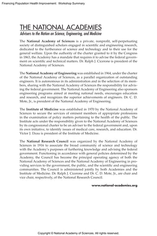 Copyright © National Academy of Sciences. All rights reserved.
Financing Population Health Improvement: Workshop Summary
The National Academy of Sciences is a private, nonprofit, self-perpetuating
society of distinguished scholars engaged in scientific and engineering research,
dedicated to the furtherance of science and technology and to their use for the
general welfare. Upon the authority of the charter granted to it by the Congress
in 1863, the Academy has a mandate that requires it to advise the federal govern-
ment on scientific and technical matters. Dr. Ralph J. Cicerone is president of the
National Academy of Sciences.
The National Academy of Engineering was established in 1964, under the charter
of the National Academy of Sciences, as a parallel organization of outstanding
engineers. It is autonomous in its administration and in the selection of its mem-
bers, sharing with the National Academy of Sciences the responsibility for advis-
ing the federal government. The National Academy of Engineering also sponsors
engineering programs aimed at meeting national needs, encourages education
and research, and recognizes the superior achievements of engineers. Dr. C. D.
Mote, Jr., is president of the National Academy of Engineering.
The Institute of Medicine was established in 1970 by the National Academy of
Sciences to secure the services of eminent members of appropriate professions
in the examination of policy matters pertaining to the health of the public. The
Institute acts under the responsibility given to the National Academy of Sciences
by its congressional charter to be an adviser to the federal government and, upon
its own initiative, to identify issues of medical care, research, and education. Dr.
Victor J. Dzau is president of the Institute of Medicine.
The National Research Council was organized by the National Academy of
Sciences in 1916 to associate the broad community of science and technology
with the Academy’s purposes of furthering knowledge and advising the federal
government. Functioning in accordance with general policies determined by the
Academy, the Council has become the principal operating agency of both the
National Academy of Sciences and the National Academy of Engineering in pro-
viding services to the government, the public, and the scientific and engineering
communities. The Council is administered jointly by both Academies and the
Institute of Medicine. Dr. Ralph J. Cicerone and Dr. C. D. Mote, Jr., are chair and
vice chair, respectively, of the National Research Council.
www.national-academies.org
 