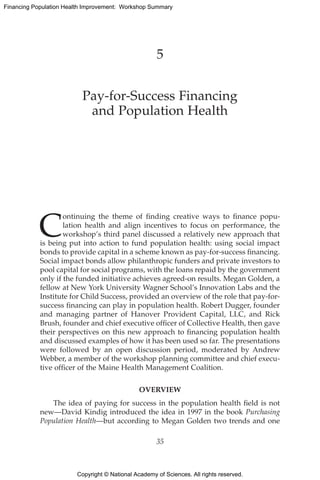 Copyright © National Academy of Sciences. All rights reserved.
Financing Population Health Improvement: Workshop Summary
5
Pay-for-Success Financing
and Population Health
C
ontinuing the theme of finding creative ways to finance popu-
lation health and align incentives to focus on performance, the
workshop’s third panel discussed a relatively new approach that
is being put into action to fund population health: using social impact
bonds to provide capital in a scheme known as pay-for-success financing.
Social impact bonds allow philanthropic funders and private investors to
pool capital for social programs, with the loans repaid by the government
only if the funded initiative achieves agreed-on results. Megan Golden, a
fellow at New York University Wagner School’s Innovation Labs and the
Institute for Child Success, provided an overview of the role that pay-for-
success financing can play in population health. Robert Dugger, founder
and managing partner of Hanover Provident Capital, LLC, and Rick
Brush, founder and chief executive officer of Collective Health, then gave
their perspectives on this new approach to financing population health
and discussed examples of how it has been used so far. The presentations
were followed by an open discussion period, moderated by Andrew
Webber, a member of the workshop planning committee and chief execu-
tive officer of the Maine Health Management Coalition.
OVERVIEW
The idea of paying for success in the population health field is not
new—David Kindig introduced the idea in 1997 in the book Purchasing
Population Health—but according to Megan Golden two trends and one
35
 