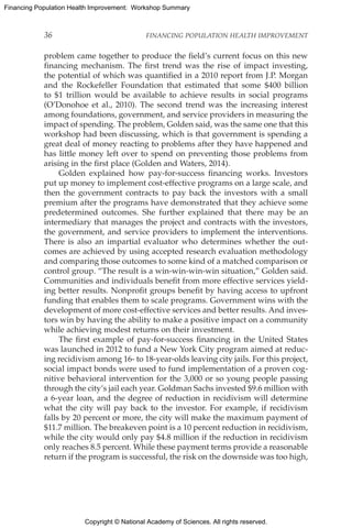 Copyright © National Academy of Sciences. All rights reserved.
Financing Population Health Improvement: Workshop Summary
36	 FINANCING POPULATION HEALTH IMPROVEMENT
problem came together to produce the field’s current focus on this new
financing mechanism. The first trend was the rise of impact investing,
the potential of which was quantified in a 2010 report from J.P. Morgan
and the Rockefeller Foundation that estimated that some $400 billion
to $1 trillion would be available to achieve results in social programs
(O’Donohoe et al., 2010). The second trend was the increasing interest
among foundations, government, and service providers in measuring the
impact of spending. The problem, Golden said, was the same one that this
workshop had been discussing, which is that government is spending a
great deal of money reacting to problems after they have happened and
has little money left over to spend on preventing those problems from
arising in the first place (Golden and Waters, 2014).
Golden explained how pay-for-success financing works. Investors
put up money to implement cost-effective programs on a large scale, and
then the government contracts to pay back the investors with a small
premium after the programs have demonstrated that they achieve some
predetermined outcomes. She further explained that there may be an
intermediary that manages the project and contracts with the investors,
the government, and service providers to implement the interventions.
There is also an impartial evaluator who determines whether the out-
comes are achieved by using accepted research evaluation methodology
and comparing those outcomes to some kind of a matched comparison or
control group. “The result is a win-win-win-win situation,” Golden said.
Communities and individuals benefit from more effective services yield-
ing better results. Nonprofit groups benefit by having access to upfront
funding that enables them to scale programs. Government wins with the
development of more cost-effective services and better results. And inves-
tors win by having the ability to make a positive impact on a community
while achieving modest returns on their investment.
The first example of pay-for-success financing in the United States
was launched in 2012 to fund a New York City program aimed at reduc-
ing recidivism among 16- to 18-year-olds leaving city jails. For this project,
social impact bonds were used to fund implementation of a proven cog-
nitive behavioral intervention for the 3,000 or so young people passing
through the city’s jail each year. Goldman Sachs invested $9.6 million with
a 6-year loan, and the degree of reduction in recidivism will determine
what the city will pay back to the investor. For example, if recidivism
falls by 20 percent or more, the city will make the maximum payment of
$11.7 million. The breakeven point is a 10 percent reduction in recidivism,
while the city would only pay $4.8 million if the reduction in recidivism
only reaches 8.5 percent. While these payment terms provide a reasonable
return if the program is successful, the risk on the downside was too high,
 