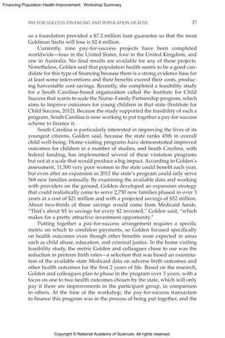 Copyright © National Academy of Sciences. All rights reserved.
Financing Population Health Improvement: Workshop Summary
PAY-FOR-SUCCESS FINANCING AND POPULATION HEALTH	 37
so a foundation provided a $7.2 million loan guarantee so that the most
Goldman Sachs will lose is $2.4 million.
Currently, nine pay-for-success projects have been completed
worldwide—four in the United States, four in the United Kingdom, and
one in Australia. No final results are available for any of these projects.
Nonetheless, Golden said that population health seems to be a good can-
didate for this type of financing because there is a strong evidence base for
at least some interventions and their benefits exceed their costs, produc-
ing harvestable cost savings. Recently, she completed a feasibility study
for a South Carolina–based organization called the Institute for Child
Success that wants to scale the Nurse–Family Partnership program, which
aims to improve outcomes for young children in that state (Institute for
Child Success, 2012). Because the study supported the feasibility of such a
program, South Carolina is now working to put together a pay-for-success
scheme to finance it.
South Carolina is particularly interested in improving the lives of its
youngest citizens, Golden said, because the state ranks 45th in overall
child well-being. Home-visiting programs have demonstrated improved
outcomes for children in a number of studies, and South Carolina, with
federal funding, has implemented several of these visitation programs
but not at a scale that would produce a big impact. According to Golden’s
assessment, 11,500 very poor women in the state could benefit each year,
but even after an expansion in 2012 the state’s program could only serve
568 new families annually. By examining the available data and working
with providers on the ground, Golden developed an expansion strategy
that could realistically come to serve 2,750 new families phased in over 3
years at a cost of $21 million and with a projected savings of $52 million.
About two-thirds of those savings would come from Medicaid funds.
“That’s about $5 in savings for every $2 invested,” Golden said, “which
makes for a pretty attractive investment opportunity.”
Putting together a pay-for-success arrangement requires a specific
metric on which to condition payments, so Golden focused specifically
on health outcomes even though other benefits were expected in areas
such as child abuse, education, and criminal justice. In the home visiting
feasibility study, the metric Golden and colleagues chose to use was the
reduction in preterm birth rates—a selection that was based an examina-
tion of the available state Medicaid data on adverse birth outcomes and
other health outcomes for the first 2 years of life. Based on the research,
Golden and colleagues plan to phase in the program over 3 years, with a
focus on one to two health outcomes chosen by the state, which will only
pay if there are improvements in the participant group, in comparison
to others. At the time of the workshop, the pay-for-success transaction
to finance this program was in the process of being put together, and the
 