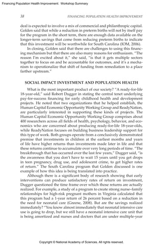 Copyright © National Academy of Sciences. All rights reserved.
Financing Population Health Improvement: Workshop Summary
38	 FINANCING POPULATION HEALTH IMPROVEMENT
deal is expected to involve a mix of commercial and philanthropic capital.
Golden said that while a reduction in preterm births will not by itself pay
for the program in the short term, there are enough data available on the
longer-term savings that come from reducing preterm births to indicate
that this investment will be worthwhile for South Carolina (IOM, 2006).
In closing, Golden said that there are challenges to using this financ-
ing mechanism but that there are also many reasons for enthusiasm. “The
reason I’m excited about it,” she said, “is that it gets multiple sectors
together to focus on and be accountable for outcomes, and it’s a mecha-
nism to operationalize that shift of funding from remediation to a place
farther upstream.”
SOCIAL IMPACT INVESTMENT AND POPULATION HEALTH
What is the most important product of our society? “A ready-for-life
18-year-old,” said Robert Dugger in stating the central tenet underlying
pay-for-success financing for early childhood health and development
projects. He noted that two organizations that he helped establish, the
Human Capital Economic Opportunity Working Group and ReadyNation,
are particularly interested in supporting these kinds of projects. The
Human Capital Economic Opportunity Working Group comprises about
400 researchers across all fields of health, psychology, behavior, and eco-
nomics who are concerned about producing ready-for-life 18-year-olds,
while ReadyNation focuses on building business leadership support for
this type of work. Both groups operate from a conclusively demonstrated
premise that investments in children at the earliest months and years
of life have higher returns than investments made later in life and that
these returns continue to accumulate over very long periods of time. “The
breakthrough that has occurred over the last few years,” Dugger said, “is
the awareness that you don’t have to wait 15 years until you get drops
in teen pregnancy, drug use, and adolescent crime, to get higher rates
of return.” The South Carolina program that Golden discussed is one
example of how this idea is being translated into practice.
Although there is a significant body of research showing that early
interventions can produce satisfactory rates of return on investment,
­Dugger questioned the time frame over which those returns are actually
realized. For example, a study of a program to create strong nurse–­family
relationships for high-risk pregnant mothers in Virginia calculated that
this program had a 1-year return of 26 percent based on a reduction in
the need for neonatal care (Greene, 2008). But are the savings realized
immediately? “You know almost immediately that neonatal intensive care
use is going to drop, but we still have a neonatal intensive care unit that
is being amortized and nurses and doctors that are under multiple-year
 