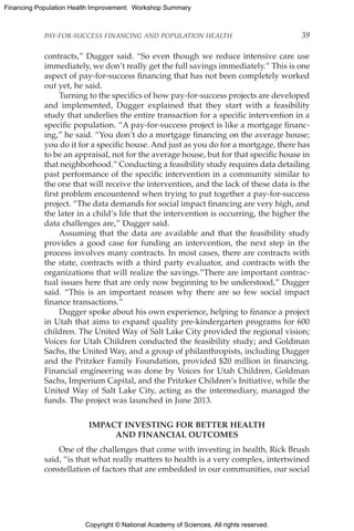 Copyright © National Academy of Sciences. All rights reserved.
Financing Population Health Improvement: Workshop Summary
PAY-FOR-SUCCESS FINANCING AND POPULATION HEALTH	 39
contracts,” Dugger said. “So even though we reduce intensive care use
immediately, we don’t really get the full savings immediately.” This is one
aspect of pay-for-success financing that has not been completely worked
out yet, he said.
Turning to the specifics of how pay-for-success projects are developed
and implemented, Dugger explained that they start with a feasibility
study that underlies the entire transaction for a specific intervention in a
specific population. “A pay-for-success project is like a mortgage financ-
ing,” he said. “You don’t do a mortgage financing on the average house;
you do it for a specific house. And just as you do for a mortgage, there has
to be an appraisal, not for the average house, but for that specific house in
that neighborhood.” Conducting a feasibility study requires data detailing
past performance of the specific intervention in a community similar to
the one that will receive the intervention, and the lack of these data is the
first problem encountered when trying to put together a pay-for-success
project. “The data demands for social impact financing are very high, and
the later in a child’s life that the intervention is occurring, the higher the
data challenges are,” Dugger said.
Assuming that the data are available and that the feasibility study
provides a good case for funding an intervention, the next step in the
process involves many contracts. In most cases, there are contracts with
the state, contracts with a third party evaluator, and contracts with the
organizations that will realize the savings.”There are important contrac-
tual issues here that are only now beginning to be understood,” Dugger
said. “This is an important reason why there are so few social impact
finance transactions.”
Dugger spoke about his own experience, helping to finance a project
in Utah that aims to expand quality pre-kindergarten programs for 600
children. The United Way of Salt Lake City provided the regional vision;
Voices for Utah Children conducted the feasibility study; and Goldman
Sachs, the United Way, and a group of philanthropists, including Dugger
and the Pritzker Family Foundation, provided $20 million in financing.
Financial engineering was done by Voices for Utah Children, Goldman
Sachs, Imperium Capital, and the Pritzker Children’s Initiative, while the
United Way of Salt Lake City, acting as the intermediary, managed the
funds. The project was launched in June 2013.
IMPACT INVESTING FOR BETTER HEALTH
AND FINANCIAL OUTCOMES
One of the challenges that come with investing in health, Rick Brush
said, “is that what really matters to health is a very complex, intertwined
constellation of factors that are embedded in our communities, our social
 