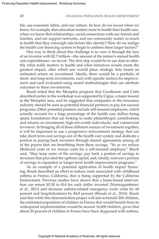 Copyright © National Academy of Sciences. All rights reserved.
Financing Population Health Improvement: Workshop Summary
40	 FINANCING POPULATION HEALTH IMPROVEMENT
life, our economic fabric, and our culture. So how do we invest when we
know, for example, that education matters more to health than health care,
when we know that relationships, social connections with our friends and
families, and our support networks, and our community matter so much
to health that they outweigh risk factors like obesity? How do we realign
the health care financing system to begin to address these larger factors?”
One way to think about this challenge is to view it through the lens
of an investor with $2.7 trillion—the amount of the nation’s annual health
care expenditures—to invest. The first step would be to use data to iden-
tify what really matters to health and what initiatives would create the
greatest impact, after which one would place strategic bets based on
estimated return on investment. Ideally, there would be a portfolio of
short- and long-term investments, each with specific metrics for improve-
ment and each evaluated using sound methodologies that can attribute
outcomes to these investments.
Brush noted that the Memphis program that Gunderson and Cutts
described earlier in the workshop was supported by Cigna, a major insurer
in the Memphis area, and he suggested that companies in the insurance
industry should be seen as potential financial partners in pay-for-success
programs. Other potential partners include self-insured employers, which
actually account for a large percentage of the health care dollars being
spent; foundations that are looking to make philanthropic contributions
and returns on investment; high-net-worth individuals; and commercial
investors. In bringing all of these different sources of investment together,
it will be important to use a progressive reinvestment strategy that can
take short-term cost savings out of the health care system and dedicate a
portion to paying back investors through shared agreements among all
of the payers that are benefitting from these savings. “So as we reduce
Medicaid costs or we reduce costs for a self-insured employer,” Brush
said, “they keep some of the savings, pay back a portion of savings to
investors that provided the upfront capital, and, ideally, reinvest a portion
of savings in expanded or longer-term health improvement programs.”
As an example of a potential application of health impact financ-
ing, Brush described an effort to reduce costs associated with childhood
asthma in Fresno, California, that is being supported by the California
Endowment. Previous studies have shown that a home-based interven-
tion can return $5.30 to $14 for each dollar invested (Nurmagambetov
et al., 2011) and decrease asthma-related emergency room visits by 68
percent and hospitalizations by 84.8 percent (Woods et al., 2012). Brush
said that while this demonstration project will aim to benefit 200 children,
the estimated population of children in Fresno that would benefit from its
widespread implementation would be around 16,000 children, given that
about 20 percent of children in Fresno have been diagnosed with asthma,
 
