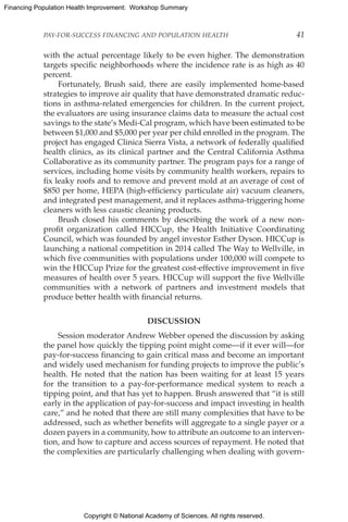 Copyright © National Academy of Sciences. All rights reserved.
Financing Population Health Improvement: Workshop Summary
PAY-FOR-SUCCESS FINANCING AND POPULATION HEALTH	 41
with the actual percentage likely to be even higher. The demonstration
targets specific neighborhoods where the incidence rate is as high as 40
percent.
Fortunately, Brush said, there are easily implemented home-based
strategies to improve air quality that have demonstrated dramatic reduc-
tions in asthma-related emergencies for children. In the current project,
the evaluators are using insurance claims data to measure the actual cost
savings to the state’s Medi-Cal program, which have been estimated to be
between $1,000 and $5,000 per year per child enrolled in the program. The
project has engaged Clinica Sierra Vista, a network of federally qualified
health clinics, as its clinical partner and the Central California Asthma
Collaborative as its community partner. The program pays for a range of
services, including home visits by community health workers, repairs to
fix leaky roofs and to remove and prevent mold at an average of cost of
$850 per home, HEPA (high-efficiency particulate air) vacuum cleaners,
and integrated pest management, and it replaces asthma-triggering home
cleaners with less caustic cleaning products.
Brush closed his comments by describing the work of a new non-
profit organization called HICCup, the Health Initiative Coordinating
Council, which was founded by angel investor Esther Dyson. HICCup is
launching a national competition in 2014 called The Way to Wellville, in
which five communities with populations under 100,000 will compete to
win the HICCup Prize for the greatest cost-effective improvement in five
measures of health over 5 years. HICCup will support the five Wellville
communities with a network of partners and investment models that
produce better health with financial returns.
DISCUSSION
Session moderator Andrew Webber opened the discussion by asking
the panel how quickly the tipping point might come—if it ever will—for
pay-for-success financing to gain critical mass and become an important
and widely used mechanism for funding projects to improve the public’s
health. He noted that the nation has been waiting for at least 15 years
for the transition to a pay-for-performance medical system to reach a
tipping point, and that has yet to happen. Brush answered that “it is still
early in the application of pay-for-success and impact investing in health
care,” and he noted that there are still many complexities that have to be
addressed, such as whether benefits will aggregate to a single payer or a
dozen payers in a community, how to attribute an outcome to an interven-
tion, and how to capture and access sources of repayment. He noted that
the complexities are particularly challenging when dealing with govern-
 