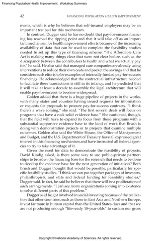 Copyright © National Academy of Sciences. All rights reserved.
Financing Population Health Improvement: Workshop Summary
42	 FINANCING POPULATION HEALTH IMPROVEMENT
ments, which is why he believes that self-insured employers may be an
important test bed for this mechanism.
In contrast, Dugger said he has no doubt that pay-for-success financ-
ing has reached the tipping point and that it will take off as an impor-
tant mechanism for health improvement efforts because of the increasing
availability of data that can be used to complete the feasibility studies
needed to set up this type of financing scheme. “The Affordable Care
Act is making many things clear that were not clear before, such as the
discrepancy between the contributors to health and what we actually pay
for,” he said. He also said that managed care companies are already using
interventions to reduce their own costs and pocket the savings and that he
considers such efforts to be examples of internally funded pay-for-success
financings. He acknowledged that the contractual infrastructure needed
to facilitate these transactions is still in its infancy, and he predicted that
it will take at least a decade to assemble the legal architecture that will
enable pay-for-success to become widespread.
Golden added that there is a huge pipeline of projects in the works,
with many states and counties having issued requests for information
or requests for proposals to procure pay-for-success contracts. “I think
there’s a wave coming,” she said. “The first several deals will focus on
programs that have a rock solid evidence base.” She cautioned, though,
that the field will have to expand its focus from those programs with a
substantial supportive evidence base to the kind of work that Brush is
doing with demonstration projects or to projects that examine multiple
outcomes. Golden also said the White House, the Office of Management
and Budget, and the U.S. Department of Treasury have all expressed great
interest in this financing mechanism and have instructed all federal agen-
cies to try to take advantage of it.
Given the need for data to demonstrate the feasibility of projects,
David Kindig asked, is there some way to use public–private partner-
ships to broaden the financing base for the research that needs to be done
to develop the evidence base for the next generation of initiatives? Both
Brush and Dugger thought that would be possible, particularly for spe-
cific feasibility studies. “I think we can put together packages of investors,
philanthropists, and state and federal funding for feasibility studies,”
Dugger said. In fact, he said he believes that there will be a proliferation of
such arrangements. “I can see many organizations coming into existence
to solve different parts of this problem.”
Dugger said he got involved in social investing because of the realiza-
tion that other countries, such as those in East Asia and Northern Europe,
invest far more in human capital than the United States does and that we
are not producing enough “life-ready 18-year-olds” to sustain our gross
 