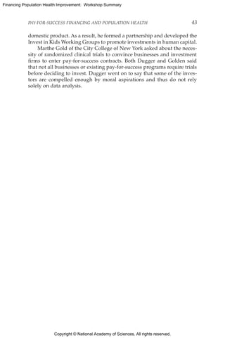 Copyright © National Academy of Sciences. All rights reserved.
Financing Population Health Improvement: Workshop Summary
PAY-FOR-SUCCESS FINANCING AND POPULATION HEALTH	 43
domestic product. As a result, he formed a partnership and developed the
Invest in Kids Working Groups to promote investments in human capital.
Marthe Gold of the City College of New York asked about the neces-
sity of randomized clinical trials to convince businesses and investment
firms to enter pay-for-success contracts. Both Dugger and Golden said
that not all businesses or existing pay-for-success programs require trials
before deciding to invest. Dugger went on to say that some of the inves-
tors are compelled enough by moral aspirations and thus do not rely
solely on data analysis.
 