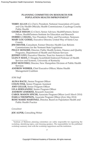 Copyright © National Academy of Sciences. All rights reserved.
Financing Population Health Improvement: Workshop Summary
PLANNING COMMITTEE ON RESOURCES FOR
POPULATION HEALTH IMPROVEMENT1
TERRY ALLAN (Co-Chair), President, National Association of County
and City Health Officials; Health Commissioner, Cuyahoga County
Public Health
GEORGE ISHAM (Co-Chair), Senior Advisor, HealthPartners; Senior
Fellow, HealthPartners Institute for Education and Research
DEBBIE I. CHANG, Vice President, Policy and Prevention, Nemours
MARY LOU GOEKE, Executive Director, United Way of Santa Cruz
County
JIM HESTER, Consultant, Former Director, Health Care Reform
Commissioner for the Vermont State Legislature
PEGGY HONORÉ, Director, Public Health System, Finance and Quality
Programs, Department of Health and Human Services
JEFFREY LEVI, Executive Director, Trust for America’s Health
GLEN P. MAYS, F. Douglas Scutchfield Endowed Professor of Health
Services and Systems, University of Kentucky
JOSÉ MONTERO, Director, New Hampshire Division of Public Health
Services
ANDREW WEBBER, Chief Executive Officer, Maine Health
Management Coalition
IOM Staff
ALINA BACIU, Senior Program Officer
COLIN FINK, Senior Program Assistant
AMY GELLER, Senior Program Officer
LYLA HERNANDEZ, Senior Program Officer
ANDREW LEMERISE, Research Associate
CAROL MASON SPICER, Associate Program Officer (until March 2014)
DARLA THOMPSON, Associate Program Officer (from May 2014)
ROSE MARIE MARTINEZ, Director, Board on Population Health and
Public Health Practice
Consultant
JOE ALPER, Consulting Writer
1Institute of Medicine planning committees are solely responsible for organizing the
workshop, identifying topics, and choosing speakers. The responsibility for the published
workshop summary rests with the workshop rapporteurs and the institution.
v
 