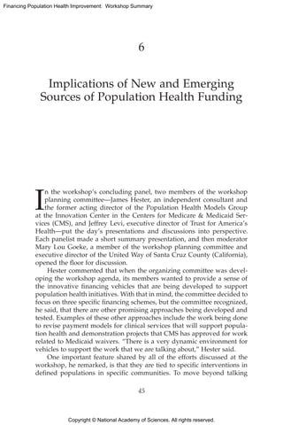 Copyright © National Academy of Sciences. All rights reserved.
Financing Population Health Improvement: Workshop Summary
6
Implications of New and Emerging
Sources of Population Health Funding
I
n the workshop’s concluding panel, two members of the workshop
planning committee—James Hester, an independent consultant and
the former acting director of the Population Health Models Group
at the Innovation Center in the Centers for Medicare  Medicaid Ser-
vices (CMS), and Jeffrey Levi, executive director of Trust for America’s
Health—put the day’s presentations and discussions into perspective.
Each panelist made a short summary presentation, and then moderator
Mary Lou Goeke, a member of the workshop planning committee and
executive director of the United Way of Santa Cruz County (California),
opened the floor for discussion.
Hester commented that when the organizing committee was devel-
oping the workshop agenda, its members wanted to provide a sense of
the innovative financing vehicles that are being developed to support
population health initiatives. With that in mind, the committee decided to
focus on three specific financing schemes, but the committee recognized,
he said, that there are other promising approaches being developed and
tested. Examples of these other approaches include the work being done
to revise payment models for clinical services that will support popula-
tion health and demonstration projects that CMS has approved for work
related to Medicaid waivers. “There is a very dynamic environment for
vehicles to support the work that we are talking about,” Hester said.
One important feature shared by all of the efforts discussed at the
workshop, he remarked, is that they are tied to specific interventions in
defined populations in specific communities. To move beyond talking
45
 