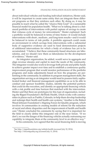 Copyright © National Academy of Sciences. All rights reserved.
Financing Population Health Improvement: Workshop Summary
46	 FINANCING POPULATION HEALTH IMPROVEMENT
about individual vehicles and funding individual initiatives, Hester said,
it will be important to create some entity that can integrate these differ-
ent programs so that they reinforce each other. By doing so, it may be
possible to reach what he called the “elusive Holy Grail” of a sustainable
financial model for population health. “What we’re talking about is a bal-
anced portfolio of interventions with partial capture of savings to create
that virtuous cycle of money for reinvestment,” Hester explained. Such
a portfolio would be balanced in terms of time frame—it would include
interventions with short-, medium-, and long-term results—and it would
be balanced in terms of risk profile. A portfolio approach could create
an environment in which savings from interventions with a substantial
body of supportive evidence are used to fund demonstration projects
of additional interventions for which a body of evidence has yet to be
accumulated. “I believe that these community-based structures are labo-
ratories, and we should view them as laboratories for the development
of evidence,” Hester said.
An integrator organization, he added, would serve to aggregate and
align revenue streams and capital to meet the needs of the community.
The integrator would also work to leverage both private and public funds
to achieve greater impact over time and to establish a continuous quality
improvement program that would monitor performance of the portfolio
programs and make adjustments based on how the programs are per-
forming in the community. In addition to program management skills, the
organization serving as an integrator would need to possess fairly sophis-
ticated broker and financial management capabilities so as to be able to
conduct and sponsor feasibility studies, identify the potential partners
that could do the execution, and identify an appropriate financing vehicle
with a risk profile and time horizon that matched with the intervention.
Hester said that there are prototypes for this type of organization, includ-
ing the Rippel Foundation’s ReThink Health, which works with commu-
nities in places such as Pueblo, Colorado, to help them develop leadership
and redesign their health and health care systems.1 Another is the Robert
Wood Johnson Foundation’s Aligning Forces for Quality program, which
involves 16 communities in creating models of reform for the reduction
of racial and ethnic disparities and the improvement of health and health
care.2 Hester concluded his comments by saying that it is important for
the field to clearly define this integrator role in the near future. “If we
don’t, we run the danger of the financing vehicles actually outrunning our
capability to integrate them at the community level in an effective way.”
In his comments, Levi agreed that the social financing field is moving
1See http://rippelfoundation.org/rethink-health (accessed July 22, 2014).
2See http://forces4quality.org (accessed July 11, 2014).
 