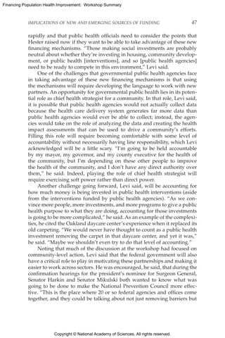 Copyright © National Academy of Sciences. All rights reserved.
Financing Population Health Improvement: Workshop Summary
IMPLICATIONS OF NEW AND EMERGING SOURCES OF FUNDING	 47
rapidly and that public health officials need to consider the points that
Hester raised now if they want to be able to take advantage of these new
financing mechanisms. “Those making social investments are probably
neutral about whether they’re investing in housing, community develop-
ment, or public health [interventions], and so [public health agencies]
need to be ready to compete in this environment,” Levi said.
One of the challenges that governmental public health agencies face
in taking advantage of these new financing mechanisms is that using
the mechanisms will require developing the language to work with new
partners. An opportunity for governmental public health lies in its poten-
tial role as chief health strategist for a community. In that role, Levi said,
it is possible that public health agencies would not actually collect data
because the health care delivery system generates far more data than
public health agencies would ever be able to collect; instead, the agen-
cies would take on the role of analyzing the data and creating the health
impact assessments that can be used to drive a community’s efforts.
Filling this role will require becoming comfortable with some level of
accountability without necessarily having line responsibility, which Levi
acknowledged will be a little scary. “I’m going to be held accountable
by my mayor, my governor, and my county executive for the health of
the community, but I’m depending on these other people to improve
the health of the community, and I don’t have any direct authority over
them,” he said. Indeed, playing the role of chief health strategist will
require exercising soft power rather than direct power.
Another challenge going forward, Levi said, will be accounting for
how much money is being invested in public health interventions (aside
from the interventions funded by public health agencies). “As we con-
vince more people, more investments, and more programs to give a public
health purpose to what they are doing, accounting for those investments
is going to be more complicated,” he said. As an example of the complexi-
ties, he cited the Oakland daycare center’s experience when it replaced its
old carpeting. “We would never have thought to count as a public health
investment removing the carpet in that daycare center, and yet it was,”
he said. “Maybe we shouldn’t even try to do that level of accounting.”
Noting that much of the discussion at the workshop had focused on
community-level action, Levi said that the federal government will also
have a critical role to play in motivating these partnerships and making it
easier to work across sectors. He was encouraged, he said, that during the
confirmation hearings for the president’s nominee for Surgeon General,
Senator Harkin and Senator Mikulski both wanted to know what was
going to be done to make the National Prevention Council more effec-
tive. “This is the place where 20 or so federal agencies and offices come
together, and they could be talking about not just removing barriers but
 