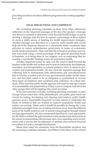 Copyright © National Academy of Sciences. All rights reserved.
Financing Population Health Improvement: Workshop Summary
48	 FINANCING POPULATION HEALTH IMPROVEMENT
providing incentives for these different programs to be working together,”
Levi said.
FINAL REFLECTIONS AND COMMENTS
The workshop planning committee co-chair, Terry Allan, offered his
reflections on the important messages of the day. One speaker’s message
was that it is essential to determine what the total health budget is and to
develop a strategic plan for how to capture a percentage of those dollars
to create a stable source of funding for health improvement strategies.
Another message was that there is a need for some models that would
help all of the disparate players in a community better coordinate their
activities to reduce redundancies, particularly in terms of community
health needs assessments. Allan said that the concept of creating a preven-
tion trust fund using a small percentage of the general operating funds
of hospitals, as is being done in Los Angeles, was an interesting idea for
creating a sustainable funding source for population health.
Another important point, he said, was the need to think beyond the
borders of the health care system and to look at community development,
education, and transportation as natural partners when it comes to pre-
vention and population health. He also cited the repeated message that
collecting data to demonstrate both effectiveness and cost-effectiveness
had to become a central part of every governmental public health initia-
tive and that there needs to be an integrator or quarterback to oversee
these types of initiatives and coordinate data collection. As a final com-
ment, Allan said that public health agencies will need to step up in terms
of accountability and preparedness if they want to compete with all of the
other groups that will be tapping into social investing.
In his own summary remarks, workshop planning committee co-chair
George Isham noted that while philanthropic and public pilot funds are
crucial for testing, developing, and aligning interventions, public health
agencies need a dependable long-term revenue stream to undertake the
kinds of initiatives that are needed to improve population health and
realize cost savings. Isham said it should be possible to change the waste
reduction paradigm from one of taking resources away from the different
parts of the health system to one of incentivizing progress through shared
savings opportunities. He also commented that there is a real opportunity
for the field to rethink the gold standard of the randomized clinical trial as
the means to demonstrate effectiveness and value regarding social invest-
ments and to pursue the development of optimal cross-sectoral financial
investment for policy strength benchmarks.
Isham then asked for comments from the Roundtable members and
the remaining workshop attendees. Jon Ebbert of the Mayo Clinic echoed
 