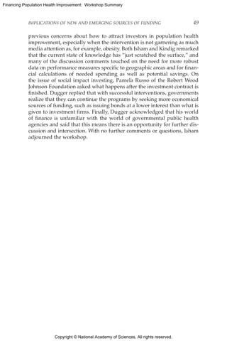 Copyright © National Academy of Sciences. All rights reserved.
Financing Population Health Improvement: Workshop Summary
IMPLICATIONS OF NEW AND EMERGING SOURCES OF FUNDING	 49
previous concerns about how to attract investors in population health
improvement, especially when the intervention is not garnering as much
media attention as, for example, obesity. Both Isham and Kindig remarked
that the current state of knowledge has “just scratched the surface,” and
many of the discussion comments touched on the need for more robust
data on performance measures specific to geographic areas and for finan-
cial calculations of needed spending as well as potential savings. On
the issue of social impact investing, Pamela Russo of the Robert Wood
Johnson Foundation asked what happens after the investment contract is
finished. Dugger replied that with successful interventions, governments
realize that they can continue the programs by seeking more economical
sources of funding, such as issuing bonds at a lower interest than what is
given to investment firms. Finally, Dugger acknowledged that his world
of finance is unfamiliar with the world of governmental public health
agencies and said that this means there is an opportunity for further dis-
cussion and intersection. With no further comments or questions, Isham
adjourned the workshop.
 