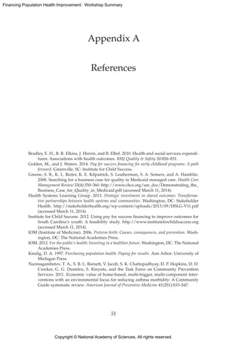 Copyright © National Academy of Sciences. All rights reserved.
Financing Population Health Improvement: Workshop Summary
Appendix A
References
Bradley, E. H., B. R. Elkins, J. Herrin, and B. Elbel. 2010. Health and social services expendi-
tures: Associations with health outcomes. BMJ Quality  Safety 20:826–831.
Golden, M., and J. Waters. 2014. Pay for success financing for early childhood programs: A path
forward. Greenville, SC: Institute for Child Success.
Greene, S. B., K. L. Reiter, K. E. Kilpatrick, S. Leatherman, S. A. Somers, and A. Hamblin.
2008. Searching for a business case for quality in Medicaid managed care. Health Care
Management Review 33(4):350–360. http://www.chcs.org/usr_doc/Demonstrating_the_
Business_Case_for_Quality_in_Medicaid.pdf (accessed March 11, 2014).
Health Systems Learning Group. 2013. Strategic investment in shared outcomes: Transforma-
tive partnerships between health systems and communities. Washington, DC: Stakeholder
Health. http://stakeholderhealth.org/wp-content/uploads/2013/09/HSLG-V11.pdf
(accessed March 11, 2014).
Institute for Child Success. 2012. Using pay for success financing to improve outcomes for
South Carolina’s youth: A feasibility study. http://www.instituteforchildsuccess.org
(accessed March 11, 2014).
IOM (Institute of Medicine). 2006. Preterm birth: Causes, consequences, and prevention. Wash-
ington, DC: The National Academies Press.
IOM. 2012. For the public’s health: Investing in a healthier future. Washington, DC: The National
Academies Press.
Kindig, D. A. 1997. Purchasing population health: Paying for results. Ann Arbor: University of
Michigan Press.
Nurmagambetov, T. A., S. B. L. Barnett, V. Jacob, S. K. Chattopadhyay, D. P. Hopkins, D. D.
Crocker, G. G. Dumitru, S. Kinyota, and the Task Force on Community Prevention
Services. 2011. Economic value of home-based, multi-trigger, multi-component inter-
ventions with an environmental focus for reducing asthma morbidity: A Community
Guide systematic review. American Journal of Preventive Medicine 41(2S1):S33–S47.
51
 