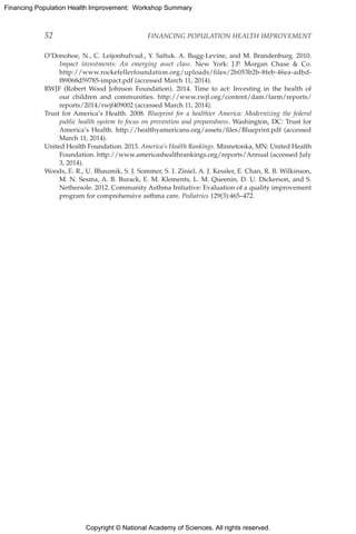 Copyright © National Academy of Sciences. All rights reserved.
Financing Population Health Improvement: Workshop Summary
52	 FINANCING POPULATION HEALTH IMPROVEMENT
O’Donohoe, N., C. Leijonhufvud., Y. Saltuk. A. Bugg-Levine, and M. Brandenburg. 2010.
Impact investments: An emerging asset class. New York: J.P. Morgan Chase  Co.
http://www.rockefellerfoundation.org/uploads/files/2b053b2b-8feb-46ea-adbd-
f89068d59785-impact.pdf (accessed March 11, 2014).
RWJF (Robert Wood Johnson Foundation). 2014. Time to act: Investing in the health of
our children and communities. http://www.rwjf.org/content/dam/farm/reports/
reports/2014/rwjf409002 (accessed March 11, 2014).
Trust for America’s Health. 2008. Blueprint for a healthier America: Modernizing the federal
public health system to focus on prevention and preparedness. Washington, DC: Trust for
America’s Health. http://healthyamericans.org/assets/files/Blueprint.pdf (accessed
March 11, 2014).
United Health Foundation. 2013. America’s Health Rankings. Minnetonka, MN: United Health
Foundation. http://www.americashealthrankings.org/reports/Annual (accessed July
3, 2014).
Woods, E. R., U. Bhaumik, S. J. Sommer, S. I. Ziniel, A. J. Kessler, E. Chan, R. B. Wilkinson,
M. N. Sesma, A. B. Burack, E. M. Klements, L. M. Queenin, D. U. Dickerson, and S.
Nethersole. 2012. Community Asthma Initiative: Evaluation of a quality improvement
program for comprehensive asthma care. Pediatrics 129(3):465–472.
 
