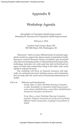 Copyright © National Academy of Sciences. All rights reserved.
Financing Population Health Improvement: Workshop Summary
Appendix B
Workshop Agenda
Roundtable on Population Health Improvement
Workshop #5: Resources for Population Health Improvement
February 6, 2014
Location: Keck Center, Room 100
500 Fifth Street, NW, Washington, DC
“Resources” refers to many different kinds of essential ingre-
dients needed to support the improvement of population health.
Resources could be financial, human (workforce and associated
education and training needs), or informational (referring to data,
technology, networks, etc.) and could also refer to the broad cat-
egory of assets that communities bring to the table, from social
capital to cultural diversity.
The workshop will focus on financial resources and espe-
cially on varied private-sector funding sources and mechanisms
that can help alter the social and environmental determinants of
health.
8:30 a.m.	 Welcome and Introductions
		George Isham, co-chair, Workshop Planning Committee;
co-chair, Roundtable on Population Health Improvement;
senior advisor, HealthPartners, senior fellow, HealthPartners
Institute for Education and Research
		Terry Allan, co-chair, Workshop Planning Committee;
president, National Association of County and City Health
Officials; health commissioner, Cuyahoga County Board of
Health
53
 