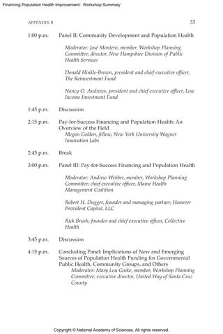 Copyright © National Academy of Sciences. All rights reserved.
Financing Population Health Improvement: Workshop Summary
APPENDIX B	 55
1:00 p.m.	 Panel II: Community Development and Population Health
		Moderator: José Montero, member, Workshop Planning
Committee; director, New Hampshire Division of Public
Health Services
		Donald Hinkle-Brown, president and chief executive officer,
The Reinvestment Fund
		Nancy O. Andrews, president and chief executive officer, Low
Income Investment Fund
1:45 p.m.	 Discussion
2:15 p.m.	Pay-for-Success Financing and Population Health: An
Overview of the Field
		Megan Golden, fellow, New York University Wagner
Innovation Labs
2:45 p.m.	 Break
3:00 p.m.	 Panel III: Pay-for-Success Financing and Population Health
		Moderator: Andrew Webber, member, Workshop Planning
Committee; chief executive officer, Maine Health
Management Coalition
		Robert H. Dugger, founder and managing partner, Hanover
Provident Capital, LLC
		Rick Brush, founder and chief executive officer, Collective
Health
3:45 p.m.	 Discussion
4:15 p.m.	Concluding Panel: Implications of New and Emerging
Sources of Population Health Funding for Governmental
Public Health, Community Groups, and Others
		Moderator: Mary Lou Goeke, member, Workshop Planning
Committee; executive director, United Way of Santa Cruz
County
 