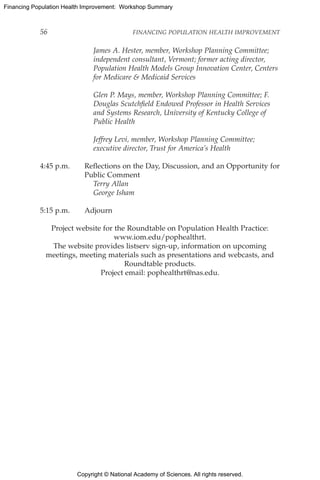 Copyright © National Academy of Sciences. All rights reserved.
Financing Population Health Improvement: Workshop Summary
56	 FINANCING POPULATION HEALTH IMPROVEMENT
		James A. Hester, member, Workshop Planning Committee;
independent consultant, Vermont; former acting director,
Population Health Models Group Innovation Center, Centers
for Medicare  Medicaid Services
		Glen P. Mays, member, Workshop Planning Committee; F.
Douglas Scutchfield Endowed Professor in Health Services
and Systems Research, University of Kentucky College of
Public Health
		Jeffrey Levi, member, Workshop Planning Committee;
executive director, Trust for America’s Health
4:45 p.m.	Reflections on the Day, Discussion, and an Opportunity for
Public Comment
		Terry Allan
		George Isham
5:15 p.m.	 Adjourn
Project website for the Roundtable on Population Health Practice:
www.iom.edu/pophealthrt.
The website provides listserv sign-up, information on upcoming
meetings, meeting materials such as presentations and webcasts, and
Roundtable products.
Project email: pophealthrt@nas.edu.
 