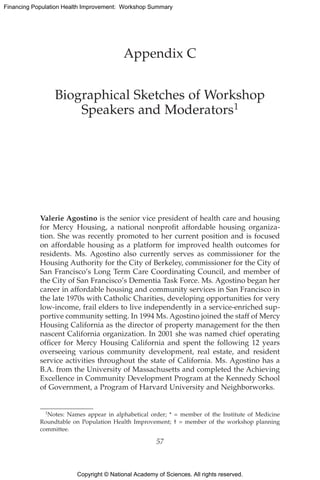Copyright © National Academy of Sciences. All rights reserved.
Financing Population Health Improvement: Workshop Summary
Appendix C
Biographical Sketches of Workshop
Speakers and Moderators1
Valerie Agostino is the senior vice president of health care and housing
for Mercy Housing, a national nonprofit affordable housing organiza-
tion. She was recently promoted to her current position and is focused
on affordable housing as a platform for improved health outcomes for
residents. Ms. Agostino also currently serves as commissioner for the
Housing Authority for the City of Berkeley, commissioner for the City of
San Francisco’s Long Term Care Coordinating Council, and member of
the City of San Francisco’s Dementia Task Force. Ms. Agostino began her
career in affordable housing and community services in San Francisco in
the late 1970s with Catholic Charities, developing opportunities for very
low-income, frail elders to live independently in a service-enriched sup-
portive community setting. In 1994 Ms. Agostino joined the staff of Mercy
Housing California as the director of property management for the then
nascent California organization. In 2001 she was named chief operating
officer for Mercy Housing California and spent the following 12 years
overseeing various community development, real estate, and resident
service activities throughout the state of California. Ms. Agostino has a
B.A. from the University of Massachusetts and completed the Achieving
Excellence in Community Development Program at the Kennedy School
of Government, a Program of Harvard University and Neighborworks.
1Notes: Names appear in alphabetical order; * = member of the Institute of Medicine
Roundtable on Population Health Improvement; † = member of the workshop planning
committee.
57
 