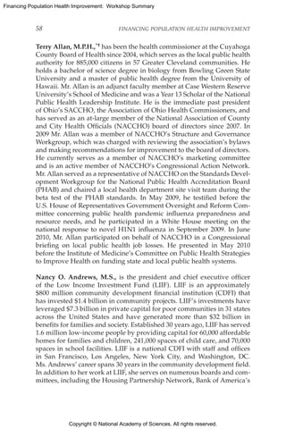 Copyright © National Academy of Sciences. All rights reserved.
Financing Population Health Improvement: Workshop Summary
58	 FINANCING POPULATION HEALTH IMPROVEMENT
Terry Allan, M.P.H.,*† has been the health commissioner at the Cuyahoga
County Board of Health since 2004, which serves as the local public health
authority for 885,000 citizens in 57 Greater Cleveland communities. He
holds a bachelor of science degree in biology from Bowling Green State
University and a master of public health degree from the University of
Hawaii. Mr. Allan is an adjunct faculty member at Case Western Reserve
University’s School of Medicine and was a Year 13 Scholar of the National
Public Health Leadership Institute. He is the immediate past president
of Ohio’s SACCHO, the Association of Ohio Health Commissioners, and
has served as an at-large member of the National Association of County
and City Health Officials (NACCHO) board of directors since 2007. In
2009 Mr. Allan was a member of NACCHO’s Structure and Governance
Workgroup, which was charged with reviewing the association’s bylaws
and making recommendations for improvement to the board of directors.
He currently serves as a member of NACCHO’s marketing committee
and is an active member of NACCHO’s Congressional Action Network.
Mr. Allan served as a representative of NACCHO on the Standards Devel-
opment Workgroup for the National Public Health Accreditation Board
(PHAB) and chaired a local health department site visit team during the
beta test of the PHAB standards. In May 2009, he testified before the
U.S. House of Representatives Government Oversight and Reform Com-
mittee concerning public health pandemic influenza preparedness and
resource needs, and he participated in a White House meeting on the
national response to novel H1N1 influenza in September 2009. In June
2010, Mr. Allan participated on behalf of NACCHO in a Congressional
briefing on local public health job losses. He presented in May 2010
before the Institute of Medicine’s Committee on Public Health Strategies
to Improve Health on funding state and local public health systems.
Nancy O. Andrews, M.S., is the president and chief executive officer
of the Low Income Investment Fund (LIIF). LIIF is an approximately
$800 million community development financial institution (CDFI) that
has invested $1.4 billion in community projects. LIIF’s investments have
leveraged $7.3 billion in private capital for poor communities in 31 states
across the United States and have generated more than $32 billion in
benefits for families and society. Established 30 years ago, LIIF has served
1.6 million low-income people by providing capital for 60,000 affordable
homes for families and children, 241,000 spaces of child care, and 70,000
spaces in school facilities. LIIF is a national CDFI with staff and offices
in San Francisco, Los Angeles, New York City, and Washington, DC.
Ms. Andrews’ career spans 30 years in the community development field.
In addition to her work at LIIF, she serves on numerous boards and com-
mittees, including the Housing Partnership Network, Bank of America’s
 