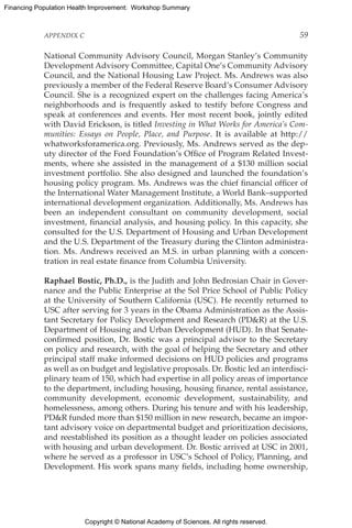 Copyright © National Academy of Sciences. All rights reserved.
Financing Population Health Improvement: Workshop Summary
APPENDIX C	 59
National Community Advisory Council, Morgan Stanley’s Community
Development Advisory Committee, Capital One’s Community Advisory
Council, and the National Housing Law Project. Ms. Andrews was also
previously a member of the Federal Reserve Board’s Consumer Advisory
Council. She is a recognized expert on the challenges facing America’s
neighborhoods and is frequently asked to testify before Congress and
speak at conferences and events. Her most recent book, jointly edited
with David Erickson, is titled Investing in What Works for America’s Com-
munities: Essays on People, Place, and Purpose. It is available at http://
whatworksforamerica.org. Previously, Ms. Andrews served as the dep-
uty director of the Ford Foundation’s Office of Program Related Invest-
ments, where she assisted in the management of a $130 million social
investment portfolio. She also designed and launched the foundation’s
housing policy program. Ms. Andrews was the chief financial officer of
the International Water Management Institute, a World Bank–supported
international development organization. Additionally, Ms. Andrews has
been an independent consultant on community development, social
investment, financial analysis, and housing policy. In this capacity, she
consulted for the U.S. Department of Housing and Urban Development
and the U.S. Department of the Treasury during the Clinton administra-
tion. Ms. Andrews received an M.S. in urban planning with a concen­
tration in real estate finance from Columbia University.
Raphael Bostic, Ph.D., is the Judith and John Bedrosian Chair in Gover-
nance and the Public Enterprise at the Sol Price School of Public Policy
at the University of Southern California (USC). He recently returned to
USC after serving for 3 years in the Obama Administration as the Assis-
tant Secretary for Policy Development and Research (PDR) at the U.S.
Department of Housing and Urban Development (HUD). In that Senate-
confirmed position, Dr. Bostic was a principal advisor to the Secretary
on policy and research, with the goal of helping the Secretary and other
principal staff make informed decisions on HUD policies and programs
as well as on budget and legislative proposals. Dr. Bostic led an interdisci-
plinary team of 150, which had expertise in all policy areas of importance
to the department, including housing, housing finance, rental assistance,
community development, economic development, sustainability, and
homelessness, among others. During his tenure and with his leadership,
PDR funded more than $150 million in new research, became an impor-
tant advisory voice on departmental budget and prioritization decisions,
and reestablished its position as a thought leader on policies associated
with housing and urban development. Dr. Bostic arrived at USC in 2001,
where he served as a professor in USC’s School of Policy, Planning, and
Development. His work spans many fields, including home ownership,
 