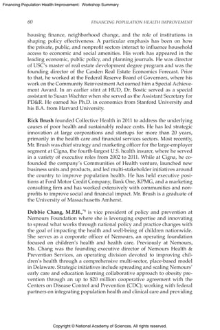 Copyright © National Academy of Sciences. All rights reserved.
Financing Population Health Improvement: Workshop Summary
60	 FINANCING POPULATION HEALTH IMPROVEMENT
housing finance, neighborhood change, and the role of institutions in
shaping policy effectiveness. A particular emphasis has been on how
the private, public, and nonprofit sectors interact to influence household
access to economic and social amenities. His work has appeared in the
leading economic, public policy, and planning journals. He was director
of USC’s master of real estate development degree program and was the
founding director of the Casden Real Estate Economics Forecast. Prior
to that, he worked at the Federal Reserve Board of Governors, where his
work on the Community Reinvestment Act earned him a Special Achieve-
ment Award. In an earlier stint at HUD, Dr. Bostic served as a special
assistant to Susan Wachter when she served as the Assistant Secretary for
PDR. He earned his Ph.D. in economics from Stanford University and
his B.A. from Harvard University.
Rick Brush founded Collective Health in 2011 to address the underlying
causes of poor health and sustainably reduce costs. He has led strategic
innovation at large corporations and startups for more than 20 years,
primarily in the health care and financial services sectors. Most recently,
Mr. Brush was chief strategy and marketing officer for the large-employer
segment at Cigna, the fourth-largest U.S. health insurer, where he served
in a variety of executive roles from 2002 to 2011. While at Cigna, he co-
founded the company’s Communities of Health venture, launched new
business units and products, and led multi-stakeholder initiatives around
the country to improve population health. He has held executive posi-
tions at Ford Motor Credit Company, Bank One, KPMG, and a marketing
consulting firm and has worked extensively with communities and non-
profits to improve social and financial impact. Mr. Brush is a graduate of
the University of Massachusetts Amherst.
Debbie Chang, M.P.H.,*† is vice president of policy and prevention at
Nemours Foundation where she is leveraging expertise and innovating
to spread what works through national policy and practice changes with
the goal of impacting the health and well-being of children nationwide.
She serves as a corporate officer of Nemours, an operating foundation
focused on children’s health and health care. Previously at Nemours,
Ms. Chang was the founding executive director of Nemours Health 
Prevention Services, an operating division devoted to improving chil-
dren’s health through a comprehensive multi-sector, place-based model
in Delaware. Strategic initiatives include spreading and scaling Nemours’
early care and education learning collaborative approach to obesity pre-
vention through an up to $20 million cooperative agreement with the
Centers on Disease Control and Prevention (CDC); working with federal
partners on integrating population health and clinical care and providing
 