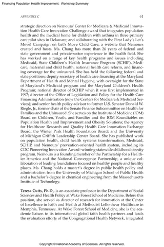 Copyright © National Academy of Sciences. All rights reserved.
Financing Population Health Improvement: Workshop Summary
APPENDIX C	 61
strategic direction on Nemours’ Center for Medicare  Medicaid Innova-
tion Health Care Innovation Challenge award that integrates population
health and the medical home for children with asthma in three primary
care pilot sites in Delaware; and collaborating with the First Lady’s Let’s
Move! Campaign on Let’s Move Child Care, a website that Nemours
created and hosts. Ms. Chang has more than 26 years of federal and
state government and private-sector experience in the health field. She
has worked on a range of key health programs and issues including
Medicaid, State Children’s Health Insurance Program (SCHIP), Medi-
care, maternal and child health, national health care reform, and financ-
ing coverage for the uninsured. She has held the following federal and
state positions: deputy secretary of health care financing at the Maryland
Department of Health and Mental Hygiene, with oversight for the State
of Maryland’s Medicaid program and the Maryland Children’s Health
Program; national director of SCHIP when it was first implemented in
1997; director of the Office of Legislation and Policy for the Health Care
Financing Administration (now the Centers for Medicare  Medicaid Ser-
vices); and senior health policy advisor to former U.S. Senator Donald W.
Riegle, Jr., former chair of the Senate Finance Subcommittee on Health for
Families and the Uninsured. She serves on the Institute of Medicine (IOM)
Board on Children, Youth, and Families and the IOM Roundtables on
Population Health and Improvement and Obesity Solutions; the Agency
for Healthcare Research and Quality Health Care Innovation Exchange
Board; the Winter Park Health Foundation Board; and the University
of Michigan Griffith Leadership Center Board. She has published work
on population health, child health systems transformation, Medicaid,
SCHIP, and Nemours’ prevention-oriented health system, including its
CDC Pioneering Innovation Award–winning statewide childhood obesity
program. Nemours is a founding member of the Partnership for a Health-
ier America and the National Convergence Partnership, a unique col-
laboration of leading foundations focused on healthy people and healthy
places. Ms. Chang holds a master’s degree in public health policy and
administration from the University of Michigan School of Public Health
and a bachelor’s degree in chemical engineering from the Massachusetts
Institute of Technology.
Teresa Cutts, Ph.D., is an associate professor in the Department of Social
Sciences and Health Policy at Wake Forest School of Medicine. Before this
position, she served as director of research for innovation at the Center
of Excellence in Faith and Health at Methodist LeBonheur Healthcare in
Memphis, Tennessee. At Wake Forest School of Medicine, she is the aca-
demic liaison to its international global faith health partners and leads
the evaluation efforts of the Congregational Health Network, integrated
 