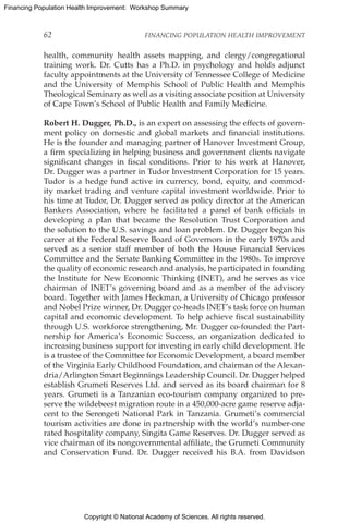 Copyright © National Academy of Sciences. All rights reserved.
Financing Population Health Improvement: Workshop Summary
62	 FINANCING POPULATION HEALTH IMPROVEMENT
health, community health assets mapping, and clergy/congregational
training work. Dr. Cutts has a Ph.D. in psychology and holds adjunct
faculty appointments at the University of Tennessee College of Medicine
and the University of Memphis School of Public Health and Memphis
Theological Seminary as well as a visiting associate position at University
of Cape Town’s School of Public Health and Family Medicine.
Robert H. Dugger, Ph.D., is an expert on assessing the effects of govern-
ment policy on domestic and global markets and financial institutions.
He is the founder and managing partner of Hanover Investment Group,
a firm specializing in helping business and government clients navigate
significant changes in fiscal conditions. Prior to his work at Hanover,
Dr. Dugger was a partner in Tudor Investment Corporation for 15 years.
Tudor is a hedge fund active in currency, bond, equity, and commod-
ity market trading and venture capital investment worldwide. Prior to
his time at Tudor, Dr. Dugger served as policy director at the American
Bankers Association, where he facilitated a panel of bank officials in
developing a plan that became the Resolution Trust Corporation and
the solution to the U.S. savings and loan problem. Dr. Dugger began his
career at the Federal Reserve Board of Governors in the early 1970s and
served as a senior staff member of both the House Financial Services
Committee and the Senate Banking Committee in the 1980s. To improve
the quality of economic research and analysis, he participated in founding
the Institute for New Economic Thinking (INET), and he serves as vice
chairman of INET’s governing board and as a member of the advisory
board. Together with James Heckman, a University of Chicago professor
and Nobel Prize winner, Dr. Dugger co-heads INET’s task force on human
capital and economic development. To help achieve fiscal sustainability
through U.S. workforce strengthening, Mr. Dugger co-founded the Part-
nership for America’s Economic Success, an organization dedicated to
increasing business support for investing in early child development. He
is a trustee of the Committee for Economic Development, a board member
of the Virginia Early Childhood Foundation, and chairman of the Alexan-
dria/Arlington Smart Beginnings Leadership Council. Dr. Dugger helped
establish Grumeti Reserves Ltd. and served as its board chairman for 8
years. Grumeti is a Tanzanian eco-tourism company organized to pre-
serve the wildebeest migration route in a 450,000-acre game reserve adja-
cent to the Serengeti National Park in Tanzania. Grumeti’s commercial
tourism activities are done in partnership with the world’s number-one
rated hospitality company, Singita Game Reserves. Dr. Dugger served as
vice chairman of its nongovernmental affiliate, the Grumeti Community
and Conservation Fund. Dr. Dugger received his B.A. from Davidson
 