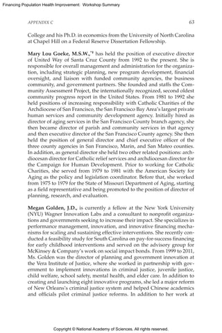 Copyright © National Academy of Sciences. All rights reserved.
Financing Population Health Improvement: Workshop Summary
APPENDIX C	 63
College and his Ph.D. in economics from the University of North Carolina
at Chapel Hill on a Federal Reserve Dissertation Fellowship.
Mary Lou Goeke, M.S.W.,*† has held the position of executive director
of United Way of Santa Cruz County from 1992 to the present. She is
responsible for overall management and administration for the organiza-
tion, including strategic planning, new program development, financial
oversight, and liaison with funded community agencies, the business
community, and government partners. She founded and staffs the Com-
munity Assessment Project, the internationally recognized, second oldest
community progress report in the United States. From 1981 to 1992 she
held positions of increasing responsibility with Catholic Charities of the
Archdiocese of San Francisco, the San Francisco Bay Area’s largest private
human services and community development agency. Initially hired as
director of aging services in the San Francisco County branch agency, she
then became director of parish and community services in that agency
and then executive director of the San Francisco County agency. She then
held the position of general director and chief executive officer of the
three county agencies in San Francisco, Marin, and San Mateo counties.
In addition, as general director she held two other related positions: arch-
diocesan director for Catholic relief services and archdiocesan director for
the Campaign for Human Development. Prior to working for Catholic
Charities, she served from 1979 to 1981 with the American Society for
Aging as the policy and legislation coordinator. Before that, she worked
from 1975 to 1979 for the State of Missouri Department of Aging, starting
as a field representative and being promoted to the position of director of
planning, research, and evaluation.
Megan Golden, J.D., is currently a fellow at the New York University
(NYU) Wagner Innovation Labs and a consultant to nonprofit organiza-
tions and governments seeking to increase their impact. She specializes in
performance management, innovation, and innovative financing mecha-
nisms for scaling and sustaining effective interventions. She recently con-
ducted a feasibility study for South Carolina on pay-for-success financing
for early childhood interventions and served on the advisory group for
McKinsey  Company’s work on social impact bonds. From 1999 to 2011,
Ms. Golden was the director of planning and government innovation at
the Vera Institute of Justice, where she worked in partnership with gov-
ernment to implement innovations in criminal justice, juvenile justice,
child welfare, school safety, mental health, and elder care. In addition to
creating and launching eight innovative programs, she led a major reform
of New Orleans’s criminal justice system and helped Chinese academics
and officials pilot criminal justice reforms. In addition to her work at
 