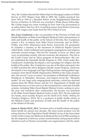 Copyright © National Academy of Sciences. All rights reserved.
Financing Population Health Improvement: Workshop Summary
64	 FINANCING POPULATION HEALTH IMPROVEMENT
Vera, Ms. Golden directed the Fellowship for Emerging Leaders in Public
Service at NYU Wagner from 2006 to 2009. Ms. Golden practiced law
from 1992 to 1994 as a Skadden Fellow at the Neighborhood Defender
Service of Harlem. In 1994 she was awarded a White House Fellowship.
Ms. Golden began her career working for New York City government as
an urban fellow. She has a B.A. in political science from Brown University
and a J.D. magna cum laude from the NYU School of Law.
Rev. Gary Gunderson is the vice president of the Division of Faith and
Health Ministries at Wake Forest Baptist Medical Center and professor of
faith and health of the public at the School of Divinity. Rev. Gunderson
earned a B.A. in history from Wake Forest University and an M.Div.,
D.Min, and D.Div (Honorary) from Emory University. On graduation
he initiated a ministry in the basement of Oakhurst Baptist Church
called Seeds, which mobilized and equipped congregations and religious
networks around hunger. That led his curiosity to focus on Africa and
ways of generating socially relevant economic development. This led to
the Carter Center and its Africa program of democratization. The cen-
ter established the Interfaith Health Program in 1992, which under Rev.
Gunderson’s leadership developed a new paradigm for religion and the
health of the public. Rev. Gunderson was one of the three principals who
in 2002 launched the Africa Religious Health Assets Program, which has
developed a new language and logic finding traction among global orga-
nizations from World Health Organization (WHO) to the Gates Founda-
tion. He served 7 years as senior vice president of Methodist LeBonheur
Healthcare in Memphis, Tennessee, and helped invent the “Memphis
model” of very large scale congregational networks, which has attracted
interest from the White House and the U.S. Department of Health and
Human Services as it now serves as the secretariat for a network of health
systems, including Wake Forest Baptist Medical Center, seeking to serve
the poor and transform their communities. He became vice president
at the Wake Forest Baptist Medical Center in July 2012. He has authored
five books, most recently Religion and the Health of the Public: Shifting the
Paradigm (Palgrave, 2012). He is a professor of public health science at
the Medical Center and professor of faith and the health of the public
in the School of Divinity.
James A. Hester, Ph.D., M.S.,† has been active in health reform and popu-
lation health for almost four decades. His most recent position was the
acting director of the Population Health Models Group at the Innovation
Center of the Centers for Medicare  Medicaid Services (CMS) assisting in
the development of delivery system transformation and payment reform
initiatives such as Pioneer accountable care organizations (ACOs), medi-
 