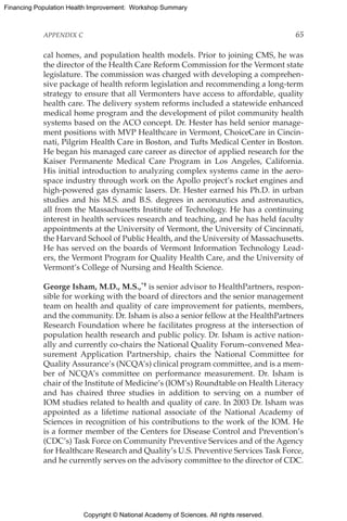 Copyright © National Academy of Sciences. All rights reserved.
Financing Population Health Improvement: Workshop Summary
APPENDIX C	 65
cal homes, and population health models. Prior to joining CMS, he was
the director of the Health Care Reform Commission for the Vermont state
legislature. The commission was charged with developing a comprehen-
sive package of health reform legislation and recommending a long-term
strategy to ensure that all Vermonters have access to affordable, quality
health care. The delivery system reforms included a statewide enhanced
medical home program and the development of pilot community health
systems based on the ACO concept. Dr. Hester has held senior manage-
ment positions with MVP Healthcare in Vermont, ChoiceCare in Cincin-
nati, Pilgrim Health Care in Boston, and Tufts Medical Center in Boston.
He began his managed care career as director of applied research for the
Kaiser Permanente Medical Care Program in Los Angeles, California.
His initial introduction to analyzing complex systems came in the aero-
space industry through work on the Apollo project’s rocket engines and
high-powered gas dynamic lasers. Dr. Hester earned his Ph.D. in urban
studies and his M.S. and B.S. degrees in aeronautics and astronautics,
all from the Massachusetts Institute of Technology. He has a continuing
interest in health services research and teaching, and he has held faculty
appointments at the University of Vermont, the University of Cincinnati,
the Harvard School of Public Health, and the University of Massachusetts.
He has served on the boards of Vermont Information Technology Lead-
ers, the Vermont Program for Quality Health Care, and the University of
Vermont’s College of Nursing and Health Science.
George Isham, M.D., M.S.,*† is senior advisor to HealthPartners, respon-
sible for working with the board of directors and the senior management
team on health and quality of care improvement for patients, members,
and the community. Dr. Isham is also a senior fellow at the ­HealthPartners
Research Foundation where he facilitates progress at the intersection of
population health research and public policy. Dr. Isham is active nation-
ally and currently co-chairs the National Quality Forum–convened Mea-
surement Application Partnership, chairs the National Committee for
Quality Assurance’s (NCQA’s) clinical program committee, and is a mem-
ber of NCQA’s committee on performance measurement. Dr. Isham is
chair of the Institute of Medicine’s (IOM’s) Roundtable on Health ­Literacy
and has chaired three studies in addition to serving on a number of
IOM ­studies related to health and quality of care. In 2003 Dr. Isham was
appointed as a lifetime national associate of the National Academy of
Sciences in recognition of his contributions to the work of the IOM. He
is a former member of the Centers for Disease Control and Prevention’s
(CDC’s) Task Force on Community Preventive Services and of the Agency
for Healthcare Research and Quality’s U.S. Preventive Services Task Force,
and he currently serves on the advisory committee to the director of CDC.
 