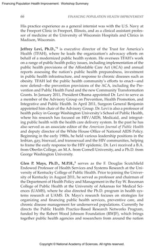 Copyright © National Academy of Sciences. All rights reserved.
Financing Population Health Improvement: Workshop Summary
66	 FINANCING POPULATION HEALTH IMPROVEMENT
His practice experience as a general internist was with the U.S. Navy at
the Freeport Clinic in Freeport, Illinois, and as a clinical assistant profes-
sor of medicine at the University of Wisconsin Hospitals and Clinics in
Madison, Wisconsin.
Jeffrey Levi, Ph.D.,*† is executive director of the Trust for America’s
Health (TFAH), where he leads the organization’s advocacy efforts on
behalf of a modernized public health system. He oversees TFAH’s work
on a range of public health policy issues, including implementation of the
public health provisions of the Affordable Care Act (ACA) and annual
reports assessing the nation’s public health preparedness, investment
in public health infrastructure, and response to chronic diseases such as
obesity. TFAH led the public health community’s efforts to enact—and
now defend—the prevention provisions of the ACA, including the Pre-
vention and Public Health Fund and the new Community Transformation
Grants. In January 2011, President Obama appointed Dr. Levi to serve as
a member of the Advisory Group on Prevention, Health Promotion, and
Integrative and Public Health. In April 2011, Surgeon General Benjamin
appointed him chair of the Advisory Group. Dr. Levi is also a professor of
health policy in George Washington University’s School of Public Health,
where his research has focused on HIV/AIDS, Medicaid, and integrat-
ing public health with the health care delivery system. In the past he has
also served as an associate editor of the American Journal of Public Health
and deputy director of the White House Office of National AIDS Policy.
Beginning in the early 1980s, he held various leadership positions in the
lesbian, gay, bisexual, and transsexual and the HIV communities, helping
to frame the early response to the HIV epidemic. Dr. Levi received a B.A.
from Oberlin College, an M.A. from Cornell University, and a Ph.D. from
George Washington University.
Glen P. Mays, Ph.D., M.P.H.,† serves as the F. Douglas Scutchfield
Endowed Professor of Health Services and Systems Research at the Uni-
versity of Kentucky College of Public Health. Prior to joining the Univer-
sity of Kentucky in August 2011, he served as professor and chairman of
the Department of Health Policy and Management in the Fay W. Boozman
College of Public Health at the University of Arkansas for Medical Sci-
ences (UAMS), where he also directed the Ph.D. program in health sys-
tems research at UAMS. Dr. Mays’s research focuses on strategies for
organizing and financing public health services, preventive care, and
chronic disease management for underserved populations. Currently he
directs the Public Health Practice-Based Research Networks Program,
funded by the Robert Wood Johnson Foundation (RWJF), which brings
together public health agencies and researchers from around the nation
 
