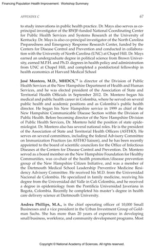 Copyright © National Academy of Sciences. All rights reserved.
Financing Population Health Improvement: Workshop Summary
APPENDIX C	 67
to study innovations in public health practice. Dr. Mays also serves as co-
principal investigator of the RWJF-funded National Coordinating Center
for Public Health Services and Systems Research at the University of
Kentucky. Dr. Mays is also co-principal investigator of the North Carolina
Preparedness and Emergency Response Research Center, funded by the
Centers for Disease Control and Prevention and conducted in collabora-
tion with the University of North Carolina (UNC) at Chapel Hill. Dr. Mays
earned an undergraduate degree in political science from Brown Univer-
sity, earned M.P.H. and Ph.D. degrees in health policy and administration
from UNC at Chapel Hill, and completed a postdoctoral fellowship in
health economics at Harvard Medical School
José Montero, M.D., MHDCS,*† is director of the Division of Public
Health Services at the New Hampshire Department of Health and Human
Services, and he was elected president of the Association of State and
Territorial Health Officials in September 2012. Dr. Montero began his
medical and public health career in Colombia, where he served on several
public health and academic positions and as Colombia’s public health
director. He began his New Hampshire service in 1999 as chief of the
New Hampshire Communicable Disease Section within the Division of
Public Health. Before becoming director of the New Hampshire Division
of Public Health Services, Dr. Montero held the position of state epide-
miologist. Dr. Montero also has several national roles. He is the president
of the Association of State and Territorial Health Officers (ASTHO). He
serves on several committees, including the federal Advisory Committee
on Immunization Practices (as ASTHO liaison), and he has been recently
appointed to the board of scientific councilors for the Office of Infectious
Diseases at the Centers for Disease Control and Prevention. Dr. Montero
served as a board member on the New Hampshire Foundation for Healthy
Communities, was co-chair of the health promotion/disease prevention
group of the New Hampshire Citizen Initiative, and was a member of
the Dartmouth Medical School Leadership Preventive Medicine Resi-
dency Advisory Committee. He received his M.D. from the Universidad
Nacional de Colombia. He specialized in family medicine, receiving his
degree from the Universidad del Valle in Cali Colombia, and he received
a degree in epidemiology from the Pontificia Universidad Javeriana in
Bogota, Colombia. Recently he completed his master’s degree in health
care delivery science at Dartmouth University.
Andrea Phillips, M.A., is the chief operating officer of 10,000 Small
Businesses and a vice president in the Urban Investment Group of Gold-
man Sachs. She has more than 20 years of experience in developing
small business, workforce, and community development programs. Most
 