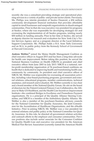 Copyright © National Academy of Sciences. All rights reserved.
Financing Population Health Improvement: Workshop Summary
68	 FINANCING POPULATION HEALTH IMPROVEMENT
recently she was a consultant providing strategic and operational plan-
ning services to a variety of public- and private-sector clients. Previously,
Ms. Phillips was interim president of Seedco Financial, a $54 million
community development financial institution that provides affordable
capital to small businesses and nonprofit organizations in disadvantaged
communities. Prior to that she was executive vice president for programs
at Seedco, where she was responsible for developing strategies for and
overseeing the implementation of all Seedco programs, totaling nearly
$50 million in funding annually. Prior to her time at Seedco, she served
as deputy director for research and evaluation for New York City’s Vic-
tim Services Agency and as a program director at the Local Initiatives
Support Corporation. Ms. Phillips holds a B.A. from Tufts University
and an M.A. in public policy from the Kennedy School of Government
at Harvard University.
Andrew Webber*† joined the Maine Health Management Coalition as
chief executive officer in August 2013 and has been a long-time advocate
for health care improvement. Before taking this position, he served the
National Business Coalition on Health (NBCH) as president and chief
executive officer from June 2003 to July 2013. NBCH is a national, not-
for-profit membership organization of 56 purchaser-based coalitions on
health that is dedicated to improving health and transforming health care,
community by community. As president and chief executive officer of
NBCH, Mr. Webber was responsible for overseeing all association activi-
ties, including value-based purchasing programs, government and exter-
nal relations, educational programs, member communications, technical
assistance, and research and evaluation. Mr. Webber currently is vice chair
and a board member of the National Quality Forum. He sits on the board
of directors for the Patient Centered Primary Care Collaborative, the Alli-
ance to Make US Healthiest, and the Health Care Incentives Improvement
Institute—the combined Bridges to Excellence and Prometheus Payment
organizations. He is a principal of the Quality Alliance Steering Com-
mittee, and NBCH is a member of the Ambulatory Quality Alliance. Mr.
Webber is also a member of the purchaser/business advisory councils
for the National Committee for Quality Assurance, the Joint Commis-
sion for the Accreditation of Healthcare Organizations, and the eHealth
Initiative. Prior to joining NBCH, Mr. Webber was a vice president for
external relations and public policy at the National Committee for Qual-
ity Assurance. In this role, he directed all government relation activities
and outreach efforts to the employer and consumer communities. Previ-
ous positions also include senior associate for the Consumer Coalition
for Quality Health Care and executive vice president for the American
Medical Peer Review Association (currently named the American Health
 