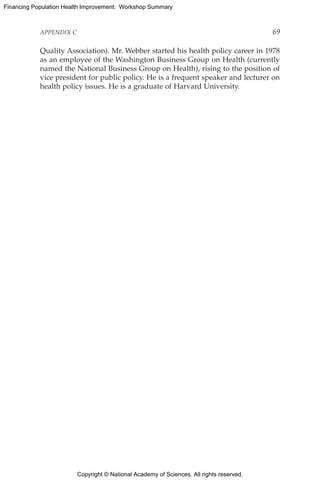 Copyright © National Academy of Sciences. All rights reserved.
Financing Population Health Improvement: Workshop Summary
APPENDIX C	 69
Quality Association). Mr. Webber started his health policy career in 1978
as an employee of the Washington Business Group on Health (currently
named the National Business Group on Health), rising to the position of
vice president for public policy. He is a frequent speaker and lecturer on
health policy issues. He is a graduate of Harvard University.
 