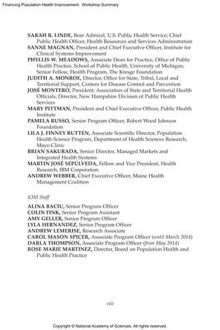 Copyright © National Academy of Sciences. All rights reserved.
Financing Population Health Improvement: Workshop Summary
SARAH R. LINDE, Rear Admiral, U.S. Public Health Service; Chief
Public Health Officer, Health Resources and Services Administration
SANNE MAGNAN, President and Chief Executive Officer, Institute for
Clinical Systems Improvement
PHYLLIS W. MEADOWS, Associate Dean for Practice, Office of Public
Health Practice, School of Public Health, University of Michigan;
Senior Fellow, Health Program, The Kresge Foundation
JUDITH A. MONROE, Director, Office for State, Tribal, Local and
Territorial Support, Centers for Disease Control and Prevention
JOSÉ MONTERO, President, Association of State and Territorial Health
Officials; Director, New Hampshire Division of Public Health
Services
MARY PITTMAN, President and Chief Executive Officer, Public Health
Institute
PAMELA RUSSO, Senior Program Officer, Robert Wood Johnson
Foundation
LILA J. FINNEY RUTTEN, Associate Scientific Director, Population
Health Science Program, Department of Health Sciences Research,
Mayo Clinic
BRIAN SAKURADA, Senior Director, Managed Markets and
Integrated Health Systems
MARTIN JOSÉ SEPÚLVEDA, Fellow and Vice President, Health
Research, IBM Corporation
ANDREW WEBBER, Chief Executive Officer, Maine Health
Management Coalition
IOM Staff
ALINA BACIU, Senior Program Officer
COLIN FINK, Senior Program Assistant
AMY GELLER, Senior Program Officer
LYLA HERNANDEZ, Senior Program Officer
ANDREW LEMERISE, Research Associate
CAROL MASON SPICER, Associate Program Officer (until March 2014)
DARLA THOMPSON, Associate Program Officer (from May 2014)
ROSE MARIE MARTINEZ, Director, Board on Population Health and
Public Health Practice
viii
 