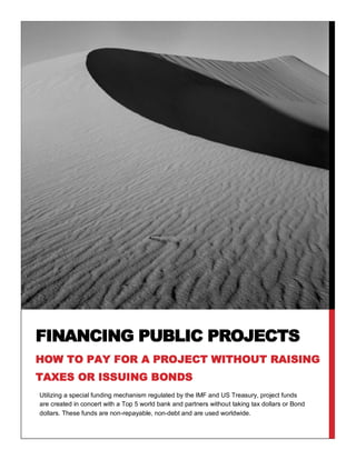 FINANCING PUBLIC PROJECTS
HOW TO PAY FOR A PROJECT WITHOUT RAISING
TAXES OR ISSUING BONDS
Utilizing a special funding mechanism regulated by the IMF and US Treasury, project funds
are created in concert with a Top 5 world bank and partners without taking tax dollars or Bond
dollars. These funds are non-repayable, non-debt and are used worldwide.
 