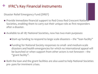 + IFRC’s Key Financial instruments
Disaster Relief Emergency Fund (DREF)
 Provide immediate financial support to Red Cross Red Crescent National
Societies, enabling them to carry out their unique role as first responders
after a disaster.
 Available to all 187 National Societies, now has two main purposes:
Start-up funding to respond to large scale disasters – the “loan facility”
Funding for National Society responses to small- and medium-scale
disasters and health emergencies for which no international appeal will
be launched or when support from other actors is not foreseen – the
“grant facility”.
 Both the loan and the grant facilities are also used to help National Societies
pre- pare for imminent crises.
 