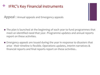 + IFRC’s Key Financial instruments
Appeal : Annual appeals and Emergency appeals
 The plan is launched at the beginning of each year to fund programmes that
meet an identified need that year. Programme updates and annual reports
report on these activities.
 Emergency appeals are issued during the year in response to disasters that
arise - their timeline is flexible. Operations updates, interim narratives &
financial reports and final reports report on these activities..
 