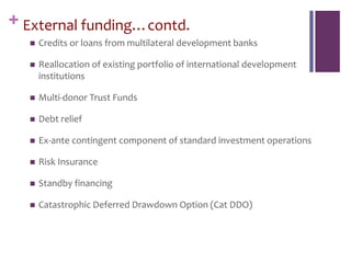 + External funding…contd.
 Credits or loans from multilateral development banks
 Reallocation of existing portfolio of international development
institutions
 Multi-donor Trust Funds
 Debt relief
 Ex-ante contingent component of standard investment operations
 Risk Insurance
 Standby financing
 Catastrophic Deferred Drawdown Option (Cat DDO)
 