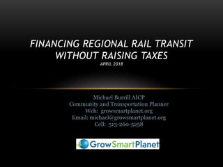 FINANCING REGIONAL RAIL TRANSIT
WITHOUT RAISING TAXES
APRIL 2018
Michael Burrill AICP
Community and Transportation Planner
Web: growsmartplanet.org
Email: michael@growsmartplanet.org
Cell: 513-260-5258
 