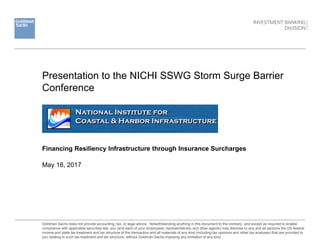 Presentation to the NICHI SSWG Storm Surge Barrier
Conference
May 18, 2017
Goldman Sachs does not provide accounting, tax, or legal advice. Notwithstanding anything in this document to the contrary, and except as required to enable
compliance with applicable securities law, you (and each of your employees, representatives, and other agents) may disclose to any and all persons the US federal
income and state tax treatment and tax structure of the transaction and all materials of any kind (including tax opinions and other tax analyses) that are provided to
you relating to such tax treatment and tax structure, without Goldman Sachs imposing any limitation of any kind.
Financing Resiliency Infrastructure through Insurance Surcharges
 