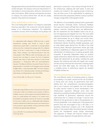 they generate will soon saturate the ﬁnancial markets’ capacity        planning for construction, must continue through the life of
to bear risk again. This requires continuous improvement in a          the infrastructure, adapting with each phase. If users and
city’s ability to communicate plans, decisions, and actions to         investors are involved in the ongoing process of planning,
users and investors. While revenues and expenses are easier            they will share some of the responsibility for adjusting to
to measure, the actions behind them will also be closely               demand and to the unexpected, whether currency or political
watched. They need to be transparent.                                  changes or large shifts in demographic trends.


Keep stakeholders in the loop                                          The deﬁnition of accountability practiced within government
This is not merely public relations. It is integral to sustainable     should become continually stricter. Continuous feedback
ﬁnancing, especially in the construction and early operation           from users and investors will help them and the infrastructure
phases of an infrastructure investment. The stakeholder                operator overcome institutional inertia and defensiveness.
consultation process, which should begin during design and             But the mechanisms for that feedback need to be set up
                                                                       from the beginning and adapted over time. The most useful
  Investing in Asian Infrastructure Project Debt                       indicators should be part of the ongoing consultation process,
                                                                       with subcommittees set up to design and monitor them,
  If a collateralized debt obligation (CDO) fund with a careful        each chaired by a visible ﬁgure in the local government. A
  diversiﬁcation strategy were formed to invest in Asian               fundamental indicator should be tradable guarantees, such
  infrastructure project debt, it could lower its average default      as credit default swaps derived from the debt of the initial
  risk by more than it reduced the average yield of its collateral     ﬁnancing phase. Municipal governments should give high
  assets. To do this, it could invest in a range of infrastructure     priority to establishing an independent agency for the ﬁscal
  types. Power, transport, and telecommunications were the             administration of infrastructure or to setting up speciﬁc utility
  most popular in the 1990s but water and drainage, ports, and         companies. A genuinely independent entity can produce
  housing have now begun to receive the kind of regulatory             regular performance reports that have credibility and can be
  attention they need to make them attractive to both private          viewed with detachment by all parties, including the asset
  participation in infrastructure (PPI) and structured-ﬁnance          operator. By combining such data with regular user surveys
  investors. The Babcock & Brown Structured Finance Fund is a          and the pricing of ﬁnancial risk instruments, including project
  good example. It was listed on the Singapore stock exchange          bonds and credit debt swaps, the community will have
  at $200 million in early November 2006. This fund includes a         a complete picture of performance against the standard
  very diverse mix of operating assets, including aircraft leases,     of highest and best use.
  railcar leases, and shipping loans, plus other CDOs.
                                                                       Securing and keeping government involvement
  Source: IFR Asia. 2006. No. 478, pp. 8–9, 11 November.               The most effective means of motivating parties to improve
                                                                       accountability is not public censure but the risk of proﬁting
                                                                       or losing one’s own money. As governments have been
                                                                       shifting from the comprehensive provider-and-regulator
  Credit Debt Swaps
                                                                       role to one of sponsor and regulator, the norm has been
                                                                       for public decision makers to remain disinterested in the
  Credit debt swaps (CDSs) are a form of insurance but the issuer
                                                                       infrastructure’s operations. Although some claim that
  or borrower is often not involved in such contracts. A CDS is a
                                                                       electoral accountability provides sufﬁcient motive to maintain
  tradable insurance contract against the potential default of an
                                                                       high standards of governance, experience around the
  issuer. It is made between two investors or an investor and a
                                                                       world shows that it is clearly not enough. It may be more
  bond dealer to manage the investor’s risk. However, it is possible
                                                                       effective for the government to take on the perspective of a
  for the issuer of debt, such as a collateralized debt obligation
                                                                       minority shareholder in the infrastructure. If the government
  created to distribute the debt ﬁnancing the city’s infrastructure,
                                                                       pension fund was encouraged to buy a 3% stake in an
  to buy protection against default, so long as potential conﬂicts
                                                                       operating infrastructure company and a 2% residual-risk
  of interest are appropriately addressed.
                                                                       position in the project’s debt, the political sponsor’s attitude
  Source: ADB. 2007. Financing Background Paper, Managing Asian        toward   risk    management       would    change    dramatically.
  Cities Study. Manila.                                                This alignment of interest with ﬁnancial investors would
                                                                       balance its basic alignment, through elections, with users.



                                                                                       Chapter 3 - Effective Financing Responses     175
 