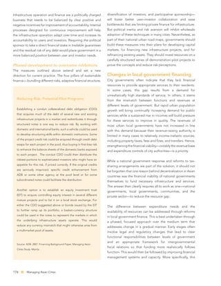 Infrastructure operation and ﬁnance are a politically charged            diversiﬁcation of investors, and participative sponsorship—
business that needs to be balanced by clear positive and                 will foster better user–investor collaboration and ease
negative incentives for improvement of accountability. Internal          bottlenecks that are limiting private ﬁnance for infrastructure.
processes designed for continuous improvement will help                  But political inertia and risk aversion will inhibit wholesale
the infrastructure operation adapt over time and increase its            adoption of these techniques in many cities. Nevertheless, as
accountability to users and investors. Requiring the political           part of their national urban road maps, governments should
sponsor to take a direct ﬁnancial stake in tradable guarantees           build these measures into their plans for developing capital
and the residual risk of any debt would place government in a            markets, for ﬁnancing new infrastructure projects, and for
more balanced position between user and investor needs.                  reﬁnancing existing assets. They should invest resources on a
                                                                         carefully structured series of demonstration pilot projects to
Phased development to overcome inhibitions                               prove the concepts and reduce risk perceptions.
The measures outlined above extend and set a new
direction for current practice. The four pillars of sustainable          Changes in local government ﬁnancing
ﬁnance— bundling different risks, adaptive ﬁnancial structure,           City governments often indicate that they lack ﬁnancial
                                                                         resources to provide appropriate services to their residents.
                                                                         In some cases, this gap results from a demand for
                                                                         unrealistically high standards of service. In others, it stems
  Reducing Risk: Potential Pilot Programs                                from the mismatch between functions and revenues at
                                                                         different levels of government. But rapid urban population
  Establishing a conduit collateralized debt obligation (CDO)
                                                                         growth will bring continually increasing demand for public
  that acquires much of the debt of several new and existing
                                                                         services while a sustained rise in incomes will build pressure
  infrastructure projects in a market and redistributes it through
                                                                         for these services to improve in quality. The revenues of
  structured notes is one way to reduce risk. By working with
                                                                         most urban local governments have not increased in line
  domestic and international banks, such a vehicle could be used
                                                                         with this demand because their revenue-raising authority is
  to develop structuring skills within domestic institutions. Some
                                                                         limited in many cases to relatively income-inelastic sources,
  of the project credit risk could be acquired through credit debt
                                                                         including property taxes, fees and ﬁnes, and transfers. Hence,
  swaps for each project in the pool, thus buying in ﬁrst-loss risk
                                                                         strengthening the ﬁnancial viability—notably the revenue base
  to enhance the balance sheets of the domestic banks exposed
                                                                         and expenditure controls of city authorities—is a priority.
  to each project. The conduit CDO could then distribute the
  riskiest portions to sophisticated investors who might have an
                                                                         While a national government response and reforms to tax-
  appetite for this risk, if priced correctly. If the original credits
                                                                         sharing arrangements are part of the solution, it should not
  are seriously mispriced, speciﬁc credit enhancement from
                                                                         be forgotten that one reason behind decentralization in Asian
  ADB or some other agency at the pool level or for some
                                                                         countries was the ﬁnancial inability of national governments
  subordinated notes could facilitate the distribution.
                                                                         themselves to fund necessary infrastructure and services.
                                                                         The answer then clearly requires all to work as one—national
  Another option is to establish an equity investment trust
                                                                         governments, local governments, communities, and the
  (EIT) to acquire controlling equity interest in several different
                                                                         private sector—to reduce the resource gap.
  mature projects and to list it on a local stock exchange. For
  either the CDO suggested above or bonds issued by the EIT
                                                                         The difference between expenditure needs and the
  to further ramp up its portfolio, a basket-currency structure
                                                                         availability of resources can be addressed through reforms
  could be used in the notes to represent the markets in which
                                                                         in local government ﬁnance. This is best undertaken through
  the underlying infrastructure assets operate. This would
                                                                         a phased, focused approach over the medium term that
  reduce any currency mismatch that might otherwise arise from
                                                                         addresses change in a gradual manner. Early stages often
  a multimarket pool of assets.
                                                                         involve legal and regulatory changes that lead to clear
                                                                         functional responsibilities between levels of government
                                                                         and an appropriate framework for intergovernmental
  Source: ADB. 2007. Financing Background Paper, Managing Asian
                                                                         ﬁscal relations so that funding more realistically follows
  Cities Study. Manila.
                                                                         function. This would then be followed by improving ﬁnancial
                                                                         management systems and capacity. More speciﬁcally, this



176        Managing Asian Cities
 