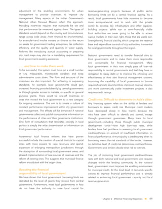 adjustment of the enabling environments for urban                     revenue-generating projects because of public sector
management      to     provide   incentives    to    improve   city   borrowing limits set by a central ﬁnancial agency. As a
management. Many aspects of the Indian Government’s                   result, local governments have little incentive to become
National Urban Renewal Mission reﬂect this approach.                  more entrepreneurial and to work with the private
Providing incentives requires that standards be set and               sector to develop key infrastructure and other capacity-
that performance be measured against them. The types of               building projects. While non or semi-ﬁnancially viable
standards would depend on the country and circumstances,              local authorities are never going to be able to access
range across wide areas—from ﬁnancial to environmental,               capital markets in their own right, those that are viable can.
for example—and involve matters as diverse as the return              Strengthening ﬁnancial viability, which comprises the revenue
on assets for government trading enterprises, tax collection          base and expenditure controls of city authorities, is essential
efﬁciency, and the quality and quantity of water supply.              for local governments throughout the region.
Reforms like introducing accrual accounting or preparing
city road maps may also be a mandatory requirement for                National governments need to transfer ﬁnancial risks to
local governments seeking assistance.                                 local governments and to make them more responsible
                                                                      and    accountable     for   ﬁnancial    management.      Many
. . . and how to make them work                                       local governments in Asia now simply pass off loan-risk
To be successful, this system must focus on a small number            responsibility to central governments and feel they have no
of key, measurable, monitorable variables and keep                    obligation to repay debt or to improve the efﬁciency and
administrative costs down. The form and structure of the              effectiveness of their own ﬁnancial management systems.
incentives are also important. For achieving or surpassing            Improving the capability of local government to borrow
standards, for example, local governments could gain                  requires ﬁnancially sound entities, improved revenue streams,
increased ﬁnancing provided directly by central governments           and more commercially viable investment projects. It also
or through greater access to markets, or speciﬁc or general           requires credit ratings.
purpose grants. There could be one-off incentives or
ones that moved the local government to a new category                Credit risk: Difﬁcult to determine in Asia’s cities
for ongoing assistance. The aim is to create a culture of             Any ﬁnancing system relies on the ability of lenders and
constant performance improvement within city government               borrowers to assess credit risk. Municipal credit markets
and management. The effects will be enhanced if national              have developed slowly in Asia mainly because the
governments collect and publish comparative information on            risks have been difﬁcult to identify and control, except
the performance of cities and their governance institutions.          through government guarantees. Many loans to local
One form of consultation that resonates strongly in local             government—including those through public municipal
politics is simply the wide dissemination of information on           development funds—have high loan–loss rates, while
local government performance.                                         lenders have had problems in assessing local government
                                                                      creditworthiness on account of insufﬁcient information on
Incremental    local   ﬁnance    reforms      that   have   proven    ﬁnancial performance. A municipality is creditworthy when its
successful include the creation of special districts for capital      borrowing meets the risk standards of the lender. However,
cities with more powers to raise revenues and spend;                  no deﬁnitive level of credit risk determines creditworthiness.
expansion of enlarging metropolitan jurisdictions through             Governments and lenders decide what risk to tolerate.
the absorption of surrounding local government areas; and
phased implementation of new sources of revenues and the              The job of improving local government creditworthiness
reform of existing ones. This suggests that municipal ﬁnance          rests with both national and local governments and requires
reform should start with the larger cities.                           changes within the lending community. At the national
                                                                      level, governments must improve the enabling environment
Boosting the ﬁnancial                                                 for municipal credit. At the local level, it demands speciﬁc
responsibility of local government                                    actions to improve ﬁnancial performance and is directly
We have shown that local government borrowing limits are              related to enhancing local government capacity and local
restricted by the level of grants they receive from central           revenue generation.
government. Furthermore, most local governments in Asia
do not have the authority to raise local capital for



                                                                                    Chapter 3 - Effective Financing Responses    179
 
