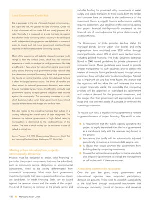 includes funding for privatized utility investments in water
                                                                        supply and public transport. In these cases, both the lender
  Local Government Credit Risk
                                                                        and borrower have an interest in the performance of the
                                                                        investment. Hence, a project’s ﬁnancial and economic viability
  Risk is expressed in the rate of interest charged on borrowing—
                                                                        requires assessment. Due diligence of the operating agency
  the higher the risk, the greater the rate of interest. Credit risk
                                                                        and project ﬁnancial viability—usually expressed as the
  is that a borrower will not make full and timely payment of a
                                                                        ﬁnancial rate of return—become the prime determinants of
  debt. Normally, it is measured on a scale that sets risk against
                                                                        creditworthiness.
  that of other similar borrowing within a country. In the developed
  world, independent rating agencies use alphabetic or numerical
                                                                        The Government of India provides tax-free status for
  scales to classify such risk. Local government creditworthiness
                                                                        municipal bonds. Several urban local bodies and utility
  depends on default rates and the borrowing capacity.
                                                                        organizations have mobilized over $200 million through
                                                                        municipal bonds, about 55% of which were tax-free bonds,
  Much of the experience with publicly released municipal credit
                                                                        including pooled ﬁnancing. The India Securities Exchange
  ratings is from the United States, which has had extensive
                                                                        Board in 2000 issued guidelines for private placement of
  experience of credit risk analysis for local governments. But risks
                                                                        corporate bonds. These guidelines were issued to provide
  are different in Asia, where they derive from central government
                                                                        greater transparency to such issuances and to protect the
  policy toward ﬁnancing local governments and to national rules
                                                                        interest of investors. Municipal bonds issued through private
  that determine municipal borrowing. Asia’s local governments
                                                                        placement have yet to be listed on stock exchanges. Political
  rely heavily on central transfers, where formula-based funding
                                                                        risk is important too and has three facets: the chance that
  is often the largest revenue source. The levels of transfers are
                                                                        the regulators will not allow the tariff increases that make
  often subject to national government discretion, even where
                                                                        a project ﬁnancially viable; the possibility that competing
  they are mandated by law. Hence, it is difﬁcult to compute local
                                                                        projects will be approved or subsidized by government
  government capacity to repay general obligation debt secured
                                                                        and undercut demand for the proposed investment; and
  against the municipality. This uncertainty translates in to risk,
                                                                        the danger that that government will expropriate at some
  which becomes higher when local governments have limited
                                                                        stage and take over the assets of a project or terminate the
  capacity to raise taxes and charges and set local rates.
                                                                        operating concession.

  Risk also relates to the prevailing municipal loan culture in a
                                                                        To reduce such risks, a legally binding agreement is needed
  country, reﬂecting the overall status of debt repayment. The
                                                                        to govern the terms of project ﬁnancing. This would include:
  tolerance by national governments of high default rates by
  municipalities is detrimental to the creditworthiness of the
                                                                               A requirement that the public agency operating the
  market. The ease at which money can be recovered in case of
                                                                               project is legally separated from the local government
  default is critical, too.
                                                                               as a stand-alone body with the revenues ring-fenced to

  Source: Peterson, G.E. 1998. Measuring Local Government Credit Risk
                                                                               the project.
  and Improving Creditworthiness. Washington, DC: World Bank.                  Assurances that tariffs will be automatically adjusted
                                                                               periodically to maintain a minimum debt service ratio.
                                                                               A clause that would prohibit the government from
Making urban infrastructure projects                                           building directly competing investments.
commercially attractive                                                        Clauses that set maintenance and performance standards
Projects must be designed to attract debt ﬁnancing. In                         and empower government to change the management
particular, the project components that must be subsidized,                    or call in the credit if these are not met.
such as community service obligations or environmental
components, need to be clearly differentiated from                      Attracting community resources
commercial components. Most major local government                      Over     the    past   few   years,   many    governments     and
investment projects that have a guaranteed revenue stream               international     agencies    have     supported     participatory,
are candidates for credit ﬁnancing. Debt can be issued                  demand-led projects. These seek to establish sustainability
against the revenue stream and the assets of the project.               at the local level through institutional mechanisms that
This kind of ﬁnancing is common in the private sector and               encourage community control of decisions and resources



180        Managing Asian Cities
 